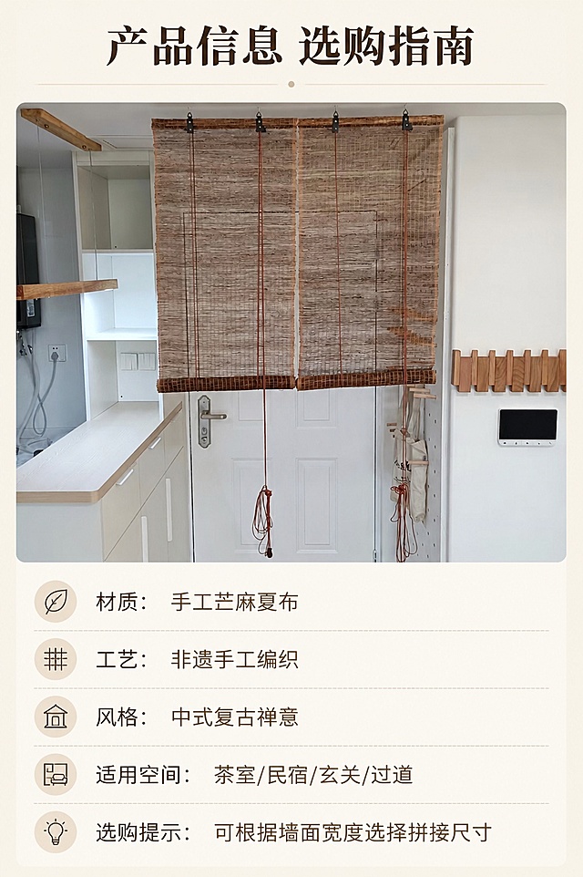 [第8屏] 规格信息，手工苎麻夏布挂帘参数与选购指南。本屏使用【图4】展示产品整体。
[氛围/风格] 信息卡片式设计，干净清晰，直观易读，简约商务风格。
[元素布局] 上方展示挂帘整体图使用【图4】，占比约50%，下方区域排版规格参数信息，信息分区清晰，参数项目分明，保留产品原始外观和颜色。
[光影质感] 均匀柔和打光，产品清晰，文字区域干净明亮，易读性强。
[配色色系] 全局底色 #F5F0E6，标题深棕，参数文字浅棕，分割线浅灰，配色简洁不花哨。
[视角构图] 产品在上，信息在下，标准信息卡构图，动线清晰从上到下。
[文字版式] 顶部主标题「产品信息 选购指南」，下方参数分点：
材质：手工苎麻夏布
工艺：非遗手工编织
风格：中式复古禅意
适用空间：茶室/民宿/玄关/过道
选购提示：可根据墙面宽度选择拼接尺寸
文字排版清晰，行间距适中，手机端清晰可读。
[比例分辨率] 9:16 竖版比例，4K分辨率，文字清晰可辨，高清画质。
[负向提示词] 产品变形，文字错乱，参数模糊，水印，配色花哨