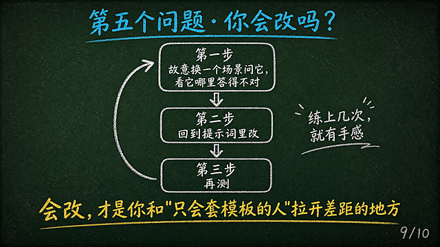 黑板报手绘风格PPT页面，16:9横屏。深墨绿复古黑板底色#1A2B22，四周轻微暗角，散落极淡粉笔灰斑点。排版上移，内容区上边距8%到下边距90%，最下方10%纯黑板底不放内容。顶部青蓝色#4FC3F7粉笔标题「第五个问题·你会改吗？」。页面中间粉笔手绘练习方法，竖排循环三步：第一步「故意换一个场景问它，看它哪里答得不对」，手绘向下箭头；第二步「回到提示词里改」，手绘向下箭头；第三步「再测」，手绘回旋箭头指回第一步形成循环。每步用手绘圆角方框。旁边标注「练上几次，就有手感」。下方暖黄色#FFD54F粉笔大字「会改，才是你和"只会套模板的人"拉开差距的地方」。右下角粉笔灰色#888888小字「9/10」。整体粉笔手绘质感。