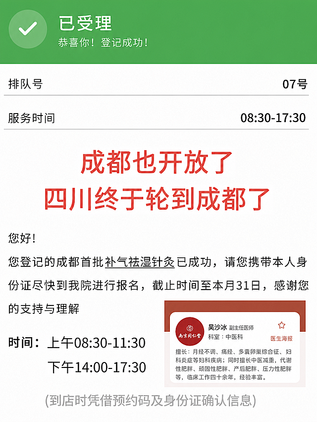 严格参考第一张图的登记成功界面样式，保持整体布局、配色、字体、分割线、按钮样式完全不变，只替换文字和右侧医生海报图片内容。具体修改如下：1. 顶部绿色区域保持不变，保留“已受理”和“恭喜你！登记成功！”文字及对勾图标。2. 排队号保持“07号”，服务时间保持“08:30-17:30”。3. 中间红色大字宣传语：第一行改为“成都也开放了”，第二行改为“四川终于轮到成都了”，字体颜色和大小保持原红色样式不变。4. 正文部分：“您好！”保留，登记提示文案改为“您登记的成都首批补气祛湿针灸已成功，请您携带本人身份证尽快到我院进行报名，截止时间至本月31日，感谢您的支持与理解”，其中“补气祛湿针灸”保留下划线样式。5. 时间部分保持不变：“时间：上午08:30-11:30 / 下午14:00-17:30”，底部灰色提示文字“（到店时凭借预约码及身份证确认信息）”保持不变。6. 右侧医生海报卡片：医生姓名改为“吴沙冰 副主任医师”，科室保留“科室：中医科”，医生头像替换为第二张图中的红色圆形南京同仁堂logo，擅长描述完整替换为“擅长：月经不调、痛经、多囊卵巢综合征、妇科炎症等妇科疾病；同时擅长中医减重，代谢性肥胖、顽固性肥胖、产后肥胖、压力性肥胖等，临床工作四十余年，经验丰富。”，保持卡片的红棕色顶部、白色卡片、星星图标、“医生海报”标签样式不变。7. 所有“信阳”替换为“成都”，所有“河南”替换为“四川”，整体背景、分割线、字体颜色、排版布局完全与参考图一致，不要做任何风格改变。