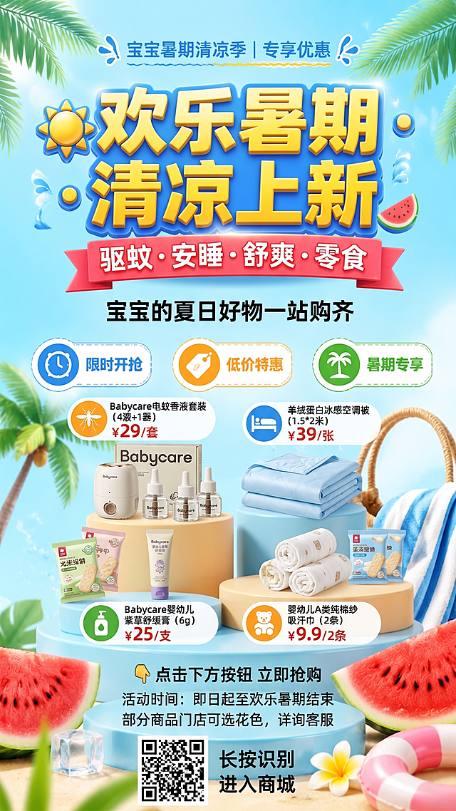 主标题
☀️ 欢乐暑期 · 清凉上新

副标题
驱蚊 · 安睡 · 舒爽 · 零食
宝宝的夏日好物一站购齐

爆品推荐区（建议挑选3-4款，图文并茂）
商品	价格	图标
Babycare电蚊香液套装（4液+1器）	¥29/套	🦟
羊绒蛋白冰感空调被（1.5*2米）	¥39/张	🛏️
Babycare婴幼儿紫草舒缓膏（6g）	¥25/支	🧴
婴幼儿A类纯棉纱吸汗巾（2条）	¥9.9/2条	🧸
行动号召区
👇 点击下方按钮 立即抢购
活动时间：即日起至欢乐暑期结束
部分商品门店可选花色，详询客服

底部
放置小程序码/商城二维码
配文：长按识别 进入商城