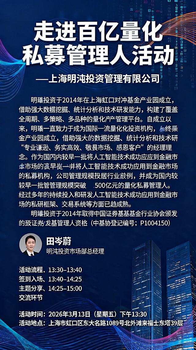 专业金融商务活动海报，深蓝色沉稳背景搭配流动数据线条、金融大厦元素，大气专业。顶部醒目主标题"走进百亿量化私募管理人活动"，下方紧跟副标题"—上海明汯投资管理有限公司"；中部大篇幅完整展示公司介绍："明汯投资于2014年在上海虹口对冲基金产业园成立，借助强大的数据挖掘、统计分析和技术研发能力，构建了覆盖全周期、多策略、多品种的量化资产管理平台。自成立以来，明汯一直致力于成为国际一流量化投资机构，始终秉承“专业谦逊、务实高效、敬畏市场、感恩客户”的经营理念。作为国内较早一批将人工智能技术成功应用到金融市场的私募机构，公司管理规模位居行业前列，并成为国内较早一批管理规模突破500亿元的量化私募管理人。经过多年的持续投入和研发，在基础设施硬件及投研框架、交易系统等方面已趋成熟。明汯投资于2014年取得中国证券投资基金业协会颁发的私募证券投资基金管理人资格（中基协登记编号：P1004150）"，段落排版清晰易读；下方依次展示主讲人信息"田岑蔚 明汯投资市场部总经理"、活动流程：13:30–13:40 签到入场、13:40–14:25 主题分享、14:25–15:00 交流环节；底部突出活动时间"2026年3月13日（星期五）下午13:30"、活动地点"上海市虹口区东大名路1089号北外滩来福士东塔39层"，所有信息完整无缺，层级分明，符合金融行业宣传调性。