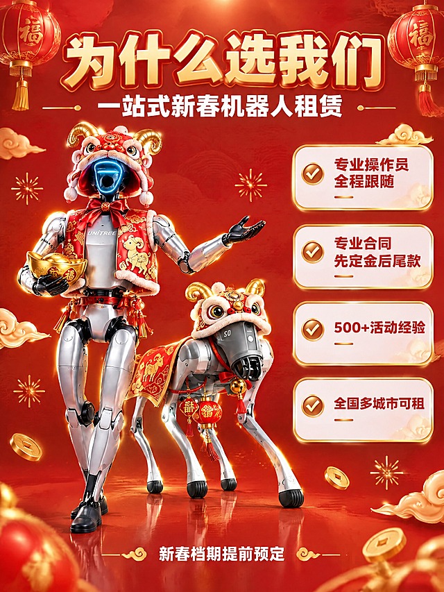 [主图-3] 机器人租赁服务亮点与专业保障图，小红书原生感竖版主图。
[统一基调] 新春红金喜庆风；主色为正红与镏金；标题字体为圆润无衬线粗体，金色字带深红描边与细微发光；辅助文字为白色小号字；卡片为大圆角半透明白底加金色描边，卡内用金色钩图标；装饰元素为红灯笼、金色祥云、金币、金色星芒，整套字体与装饰与同一组保持一致。
[画面] 红色喜庆背景中，左侧是银色Unitree人形机器人（戴红金醒狮帽与红马甲、一手捧金元宝、一手作展示手势），右侧是银色四足机器狗（戴醒狮帽与红金披风）错落站立，两者前后有空间层次，主体占比约65%；右侧竖排四张圆角优势卡片。机器人保持原输入图的金属机身、黑色关节、蓝色发光头部与UNITREE标识，外观结构一致。
[光影质感] 商业渲染质感，柔和顶光加金色轮廓光突出金属光泽，地面有接触阴影与轻微反射，产品自然嵌入场景无悬浮感。
[配色] 正红主背景配镏金点缀，卡片半透明白底，钩图标与强调线用暖金色。
[文字版式] 顶部标题“为什么选我们”，副标题“一站式新春机器人租赁”，四张卡片依次写“专业操作员全程跟随”“专业合同先定金后尾款”“500+活动经验”“全国多城市可租”，底部小字“新春档期提前预定”。文字置于负空间，不遮挡主体。
[输出要求] 比例3:4，标题与背景强对比，文字清晰无错字，主体外观不变形，禁止水印与平台Logo。