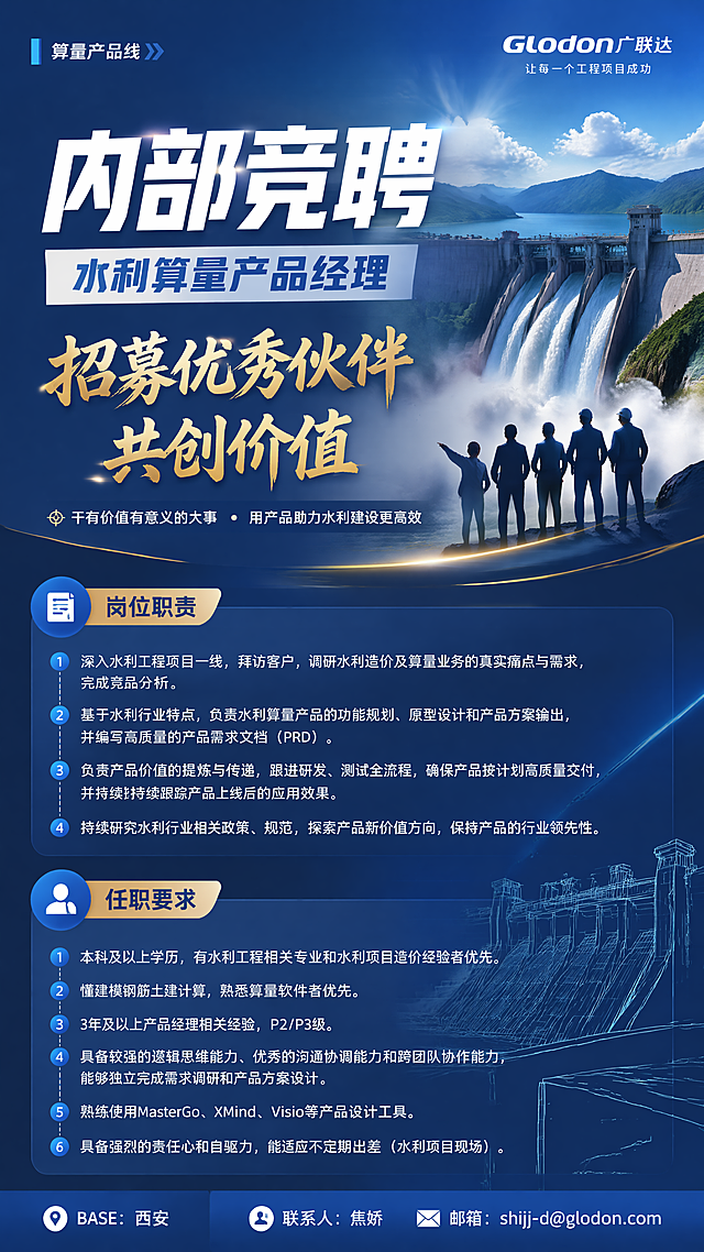 设计一张有吸引力的企业内部招募海报，主题是招募优秀伙伴共创价值，主标题“内部竞聘”，副标题“水利算量产品经理”，左上角标注“算量产品线”，右上角保留广联达logo，底部标注BASE：西安，联系人：焦娇 邮箱：shijj-d@glodon.com
完整岗位职责：
1、深入水利工程项目一线，拜访客户，调研水利造价及算量业务的真实痛点与需求，完成竞品分析。
2、基于水利行业特点，负责水利算量产品的功能规划、原型设计和产品方案输出，并编写高质量的产品需求文档（PRD）。
3、负责产品价值的提炼与传递，跟进研发、测试全流程，确保产品按计划高质量交付，并持续持续跟踪产品上线后的应用效果。
4、持续研究水利行业相关政策、规范，探索产品新价值方向，保持产品的行业领先性。
完整任职要求：
1、本科及以上学历，有水利工程相关专业和水利项目造价经验者优先。
2、懂建模钢筋土建计算，熟悉算量软件者优先。
3、3年及以上产品经理相关经验，P2/P3级。
4、具备较强的逻辑思维能力、优秀的沟通协调能力和跨团队协作能力，能够独立完成需求调研和产品方案设计。
5、熟练使用MasterGo、XMind、Visio等产品设计工具。
6、具备强烈的责任心和自驱力，能适应不定期出差（水利项目现场）。
整体风格：有吸引力、积极向上，突出“招募优秀伙伴，干有价值有意义大事”的氛围，商务深蓝色背景搭配水利工程（大坝）视觉元素，排版分区清晰，主标题醒目有冲击力，所有文字清晰可读，版式精美，传递出干事业的感召力，画面比例9:16