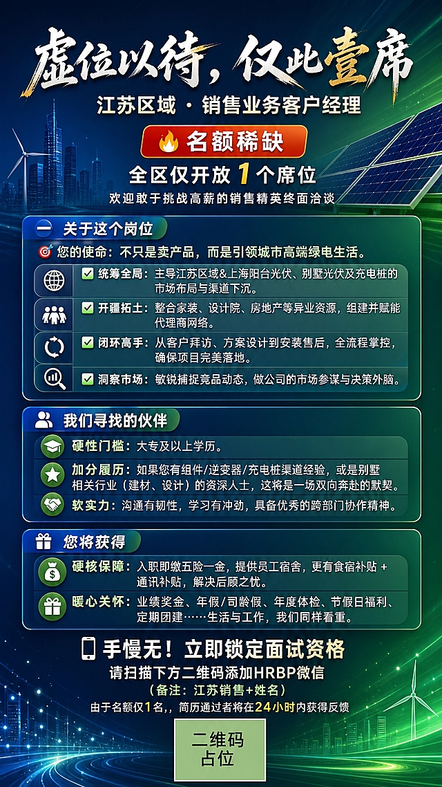 竖版招聘海报，9:16比例，专业商务风格，绿电新能源行业质感，深蓝与绿色渐变配色，大气高端。画面顶部是主标题区：大标题"虚位以待，仅此壹席"采用大气书法字体，白色配金色点缀，下方是岗位名称"江苏区域 · 销售业务客户经理"，字号稍小。紧接着是稀缺性提示区：红色或橙色醒目标签"🔥 名额稀缺"，下方文字"全区仅开放 1 个席位"，再下方小字"欢迎敢于挑战高薪的销售精英终面洽谈"。

中部为信息卡片区域，分为三个板块，每个板块有独立的半透明卡片背景，层级分明：

板块一「关于这个岗位」：
小标题"🎯 您的使命：不只是卖产品，而是引领城市高端绿电生活。"
下方4条职责条目，每条带图标和加粗标题：
"✅ 统筹全局：主导江苏区域&上海阳台光伏、别墅光伏及充电桩的市场布局与渠道下沉。"
"✅ 开疆拓土：整合家装、设计院、房地产等异业资源，组建并赋能代理商网络。"
"✅ 闭环高手：从客户拜访、方案设计到安装售后，全流程掌控，确保项目完美落地。"
"✅ 洞察市场：敏锐捕捉竞品动态，做公司的市场参谋与决策外脑。"

板块二「我们寻找的伙伴」：
小标题"🧑‍💻 我们希望您："
"硬性门槛：大专及以上学历。"
"加分履历：如果您有组件/逆变器/充电桩渠道经验，或是别墅相关行业（建材、设计）的资深人士，这将是一场双向奔赴的默契。"
"软实力：沟通有韧性，学习有冲劲，具备优秀的跨部门协作精神。"

板块三「您将获得」：
小标题"💰 硬核保障：入职即缴五险一金，提供员工宿舍，更有食宿补贴 + 通讯补贴，解决后顾之忧。"
小标题"🎁 暖心关怀：业绩奖金、年假/司龄假、年度体检、节假日福利、定期团建……生活与工作，我们同样看重。"

底部是行动号召区：
大标题"📱 手慢无！立即锁定面试资格"
下方文字"请扫描下方二维码添加HRBP微信"
小字备注"（备注：江苏销售+姓名）"
再下方"由于名额仅1名，简历通过者将在24小时内获得反馈"
最底部是二维码占位符：一个纯色方块，中央标注"二维码占位"文字。

整体背景：深蓝到青绿的渐变，点缀太阳能板剪影、光线粒子、城市天际线等绿电行业元素，营造科技感和未来感。版式精美，信息分区清晰，层级分明，四周留有安全边距，所有文字清晰可读。画面中所有信息区域、卡片、条目必须填充完整合理的内容，不得出现空白框、空白占位、横线待填写区域、空列表项、空单元格。画面中所有二维码区域使用纯色方块占位符呈现，方块中央标注"二维码占位"文字，严禁生成任何可识别的二维码图案。画面中所有数字必须精确渲染，不得出现错位、遗漏或编造的数字。