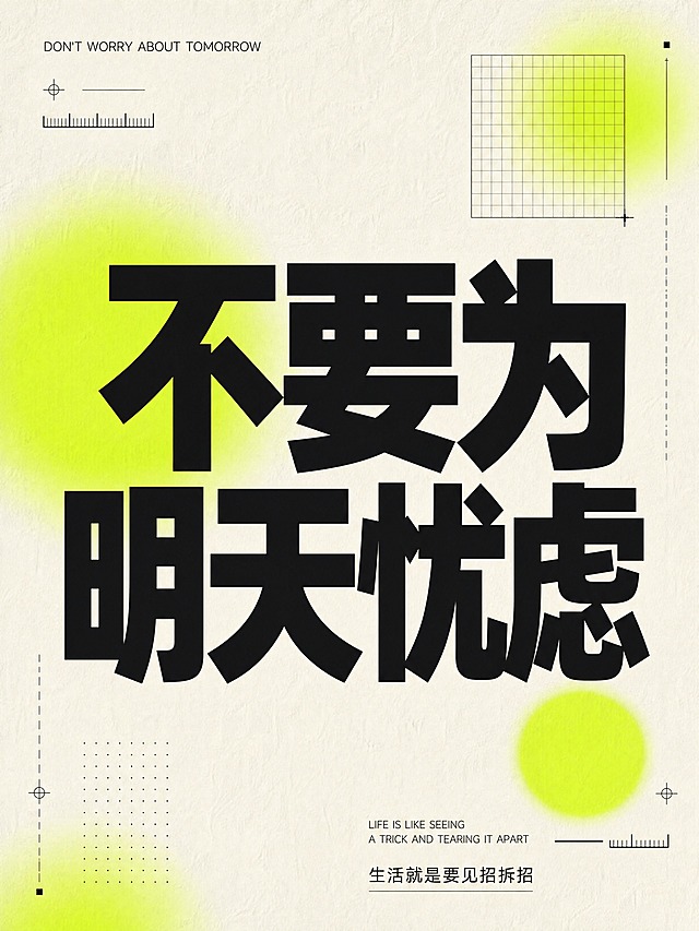 小红书笔记大字封面，纯大字，现代杂志解构版式，版式精美，小红书笔记封面质感，适合信息流点击。主标题必须完整呈现且为画面视觉中心，逐字锁定：「不要为明天忧虑」。主标题字号占画面约55%视觉权重，清晰可读，不得增删改字。顶部英文小字：「DON'T WORRY ABOUT TOMORROW」。底部英文小字：「LIFE IS LIKE SEEING A TRICK AND TEARING IT APART」。底部中文小字：「生活就是要见招拆招」。背景：米白色粗糙纸张肌理底，带有自然纸纹质感，非纯白。标题排版：采用纯大字杂志解构策略，超大粗黑体中文主标题居中偏上，扁平超粗sans/黑体，黑白高对比，字体层次分明；英文小字为细体无衬线，字号远小于主标题，顶部英文居左或居上排布，底部中英文错落排列。装饰：荧光黄绿色弥散渐变圆形光斑2~3个作为背景点缀，大小不一，半透明弥散感；搭配简约细几何线条、标尺短线、网格方块作为装饰元素，分布于画面边角与空白处，克制不抢主标题；无emoji，无多余插图。整体氛围：高级平面设计感，印刷质感，留白充足，现代杂志解构风。画质：高清细腻，8K级别清晰度，信息层级清晰，主标题黑色与米白底强对比，文字完整处于安全区内不可裁切，四周留安全边距。画面比例3:4。