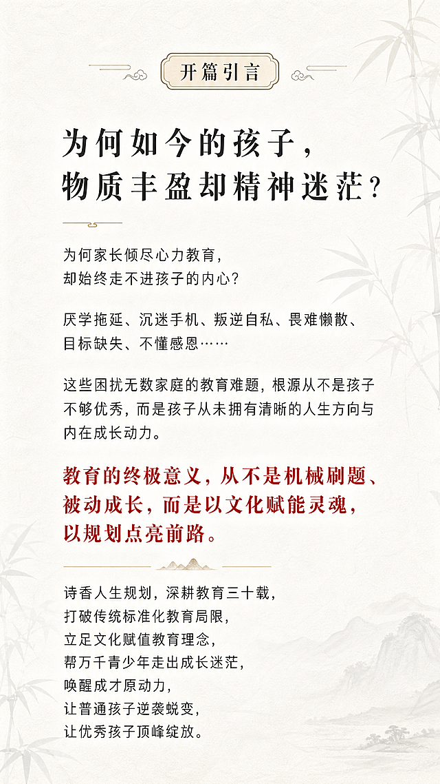 H5第二页开篇引言，古风书香水墨意境风格，整体庄重教育高级简约，背景是古风淡墨竹影极简宣纸，带书卷纹理，朦胧书香，透明度80%，低饱和度，不遮挡文字，纯白宣纸底色，正文墨黑，金句朱砂红，文字内容全文："为何如今的孩子，物质丰盈却精神迷茫？为何家长倾尽心力教育，却始终走不进孩子的内心？厌学拖延、沉迷手机、叛逆自私、畏难懒散、目标缺失、不懂感恩……这些困扰无数家庭的教育难题，根源从不是孩子不够优秀，而是孩子从未拥有清晰的人生方向与内在成长动力。教育的终极意义，从不是机械刷题、被动成长，而是以文化赋能灵魂，以规划点亮前路。诗香人生规划，深耕教育三十载，打破传统标准化教育局限，立足文化赋值教育理念，帮万千青少年走出成长迷茫，唤醒成才原动力，让普通孩子逆袭蜕变，让优秀孩子顶峰绽放。"，字体要求：页面大标题方正小标宋/思源宋体32-36号，页面小标题思源宋体24-28号，正文微软雅黑/苹方18-20号，重点金句朱砂红加粗，行间距1.5倍，干净高级