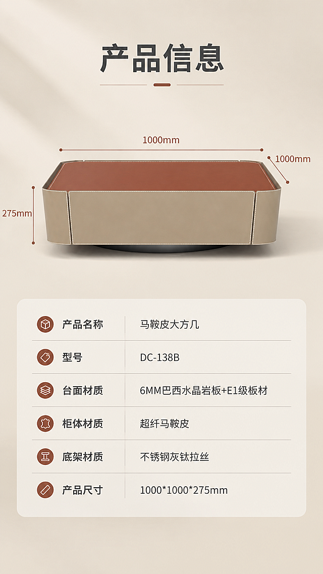 [商品] 使用【图1】DC-138B马鞍皮大方几正视图；保留产品完整结构、颜色和比例；商品处理：正视角清晰展示产品全貌，用于参数对照，保持真实。
[画面] 目标：产品信息与规格参数收口页。上下分区版式，上半部分约40%为产品正视图+尺寸引线标注，下半部分约60%为规格参数表。产品居中放置，浅米色背景，柔和光影。参数表采用简洁线条表格，清晰易读。
[视觉] 套系策略：风格=现代轻奢高级商业摄影；标题字=现代无衬线粗体（思源黑体Heavy）；正文字=简洁无衬线体（思源黑体Regular）；主色=暖米白+浅卡其；背景延展=基于暖米白做深浅层级、同色渐变和细腻哑光质感；强调色=岩板棕红，仅用于小面积图标、引线和标签；标题色=深炭灰；正文色=中暖灰；组件=圆角浅底信息卡、细线引线、极简icon；光影=正上方暖柔光，均匀明亮，整体通透。
[文字] 顶部主标题「产品信息」（4字）。产品图四周用细线引线标注尺寸：长1000mm、宽1000mm、高275mm。下方参数表包含：产品名称「马鞍皮大方几」、型号「DC-138B」、台面材质「6MM巴西水晶岩板+E1级板材」、柜体材质「超纤马鞍皮」、底架材质「不锈钢灰钛拉丝」、产品尺寸「1000*1000*275mm」。所有文字横排，表格清晰，手机端可读。
[规格] 图片比例9:16竖版，4K分辨率，淘宝/天猫适配，中文文案，避免变形、错字、文字过小、冷蓝/冷灰背景、产品颜色改变、结构失真、极限词。