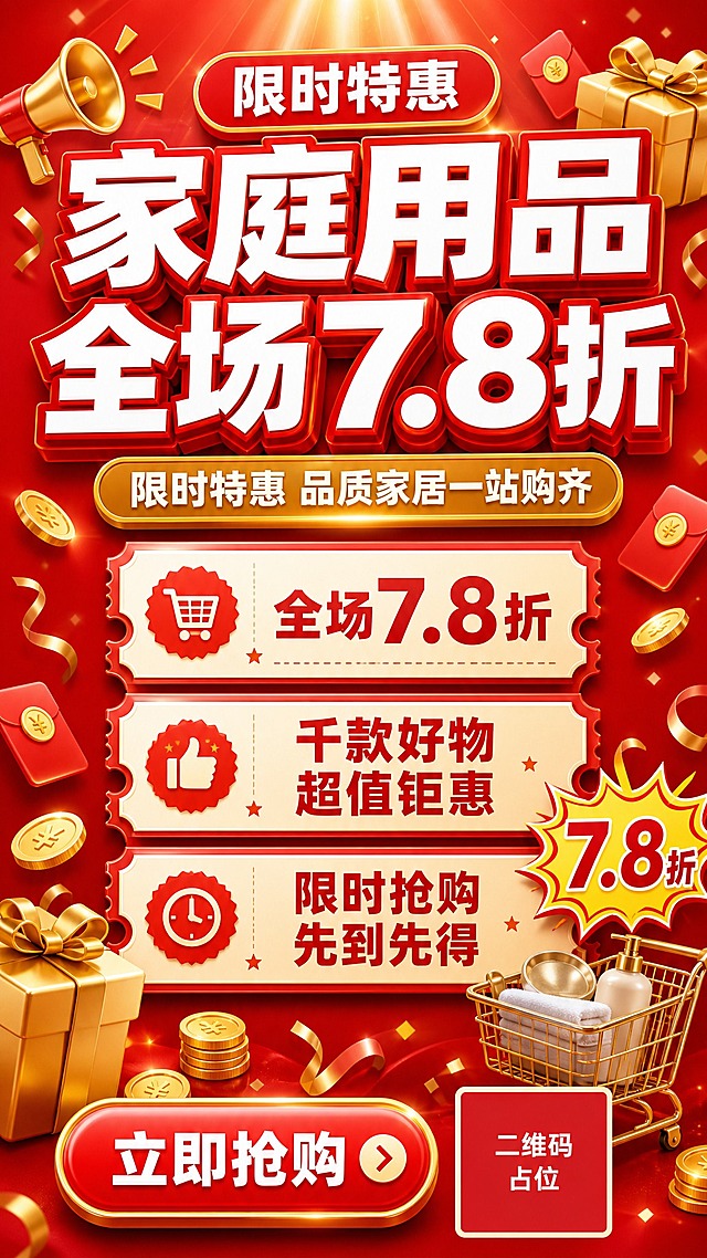 一张家庭用品全场7.8折促销海报，竖版9:16比例，经典红金促销风格，热烈喜庆有冲击力。

【主体】
- 主标题超大超粗黑体白字，带红色描边和立体字效，内容为"家庭用品 全场7.8折"
- 副标题为"限时特惠 品质家居一站购齐"，金色圆角矩形底白字
- 中部三张票券形福利卡片纵向排列，带锯齿边和半圆缺口，分别写有"全场7.8折""千款好物 超值钜惠""限时抢购 先到先得"
- 底部红色圆角按钮写有"立即抢购"，旁边放置二维码占位符（纯色方块中央标注"二维码占位"文字）

【场景与光影】
- 正红渐变背景，顶部有放射状光芒效果
- 3D立体元素点缀：金色礼盒、金币、红包、喇叭、礼花飘带、购物车
- 爆炸贴价格标签装饰，写有"7.8折"大字
- 顶部有"限时特惠"红色胶囊形标签

【配色】
- 主色：正红#E23A3A
- 辅色：米白#FFF5E6
- 点缀色：金黄#FFD700
- 红金配色，热烈喜庆，促销感强烈

【文字】
- 主标题："家庭用品 全场7.8折"，超粗黑体，白字红描边，字号最大，视觉重心
- 副标题："限时特惠 品质家居一站购齐"，金色底白字
- 卖点卡片文字清晰可读
- 数字"7.8折"精确渲染，不得错位遗漏

【版式】
- 标准上下分割型：顶部大标题区（35%）+ 中部福利卡片列表（45%）+ 底部CTA+二维码（20%）
- 中轴对齐，排版精美，四周留足安全边距
- 文案放在负空间，不遮挡主体装饰元素

画面中所有信息区域、福利条目、卡片必须填充完整合理的内容，不得出现空白框、空白占位、横线待填写区域、空列表项、空单元格；确保是完整可用的成品海报而非待填写模板。
画面中所有二维码区域使用纯色方块占位符呈现，方块中央标注"二维码占位"文字，严禁生成任何可识别的二维码图案。
画面中所有数字必须精确渲染，不得错位、遗漏或编造。