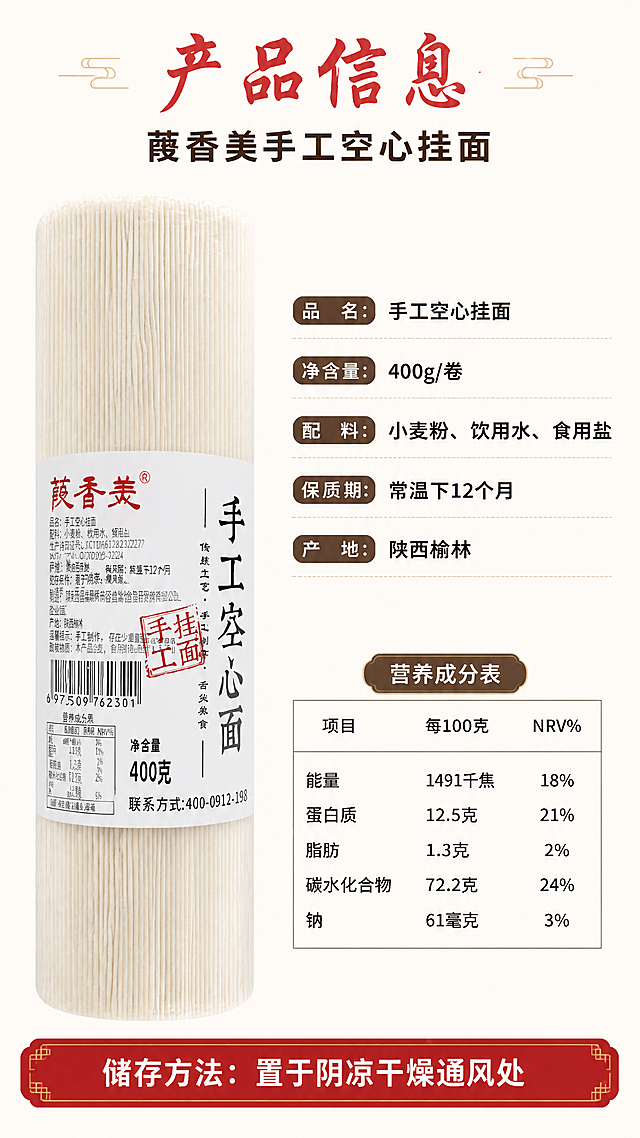[第7张] 规格参数页-净含量400g+营养成分表。本张使用【图1】作为产品参考。
[氛围/风格] 清晰规整，信息一目了然，拼多多参数页风格，白底简洁但有设计感。
[元素布局] 左侧为一卷葭香美手工空心挂面立放展示，占比约40%，包装标签清晰；右侧为规格信息区和营养成分表；背景为浅米白底，底部有一条红色装饰条；挂面外观、包装、文字与输入图一致。
[光影质感] 均匀柔光照明，产品无明显阴影，包装文字清晰可辨，整体干净明亮。
[配色色系] 全局底色 #FFFAF0（浅米白）；主色朱红 + 深棕；辅助色黑色正文、浅灰表格线。
[视角构图] 左右分栏，左产品右参数，阅读动线顶部标题 → 左侧产品 → 右侧参数表。
[文字版式] 顶部大标题「产品信息」，朱红书法体；副标题「葭香美手工空心挂面」，深棕黑体；规格区列出「品名：手工空心挂面」「净含量：400g/卷」「配料：小麦粉、饮用水、食用盐」「保质期：常温下12个月」「产地：陕西榆林」；下方营养成分表用表格呈现，含能量、蛋白质、脂肪、碳水化合物、钠等项目；底部红色条白字「储存方法：置于阴凉干燥通风处」；所有文字清晰可读，移动端友好。
[比例分辨率] 9:16 竖版比例，4K 分辨率，文字清晰可辨，高清画质。
[负向提示词] 包装文字错乱，营养表数据错误，文字过小，水印，产品变形，颜色偏差。