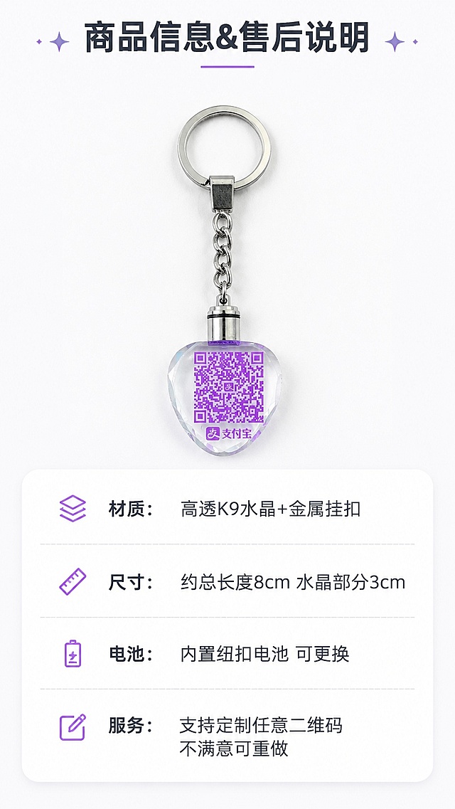 [第8屏] 详情页规格信息屏-参数与售后说明，个性定制二维码水晶发光挂机。本屏使用【图1】作为产品展示。
[氛围/风格] 圆角信息卡片风格，简约清晰，易读性强，适配拼多多移动端阅读。
[元素布局] 产品图放在画面上半部分，占比约45%，保持产品外观结构与输入图一致；下半部分圆角卡片放置规格参数和售后信息，排版宽松不拥挤。
[光影质感] 均匀柔和布光，产品和文字都清晰明亮，无明显硬阴影，阅读舒适。
[配色色系] 全局底色 #ffffff，主色白色卡片，辅助色浅灰分割线，深灰文字，保留产品原有色彩。
[视角构图] 上下结构构图，产品在上参数在下，符合移动端从上到下阅读习惯。
[文字版式] 顶部标题「商品信息&售后说明」，参数区域分点列出：「材质：高透K9水晶+金属挂扣」「尺寸：约总长度8cm 水晶部分3cm」「电池：内置纽扣电池 可更换」「服务：支持定制任意二维码 不满意可重做」，文字行间距合适，手机端清晰可读。
[比例分辨率] 9:16 竖版比例，4K分辨率，文字清晰可辨，高清画质。
[负向提示词] 参数排版混乱，文字过小，产品变形，颜色偏差，信息错误