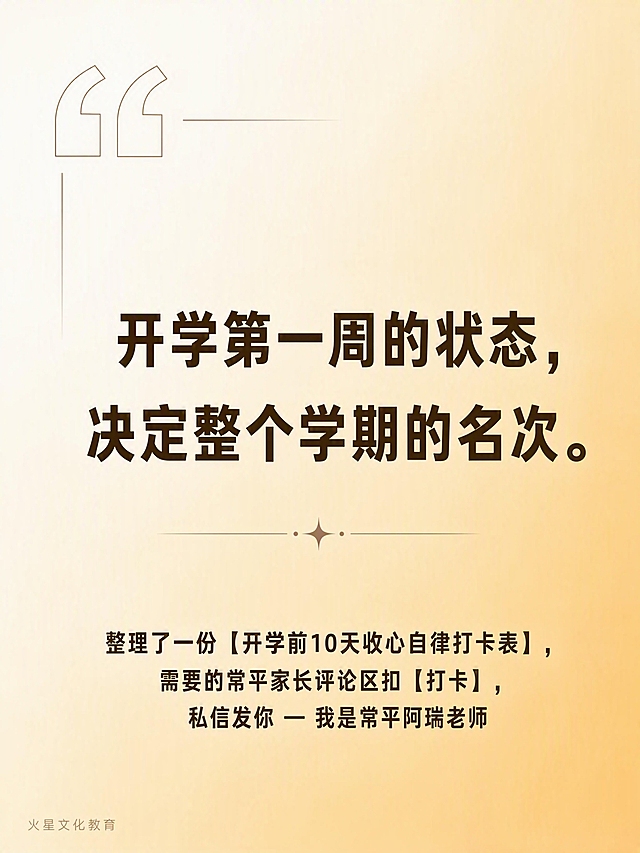小红书3:4图文卡片尾页，尺寸1242×1656px。

背景：#fff8e7到#ffe0b2的160度渐变暖黄色背景，温暖柔和。

安全区：上下各留120px，左右各留80px。

左下角品牌角标："火星文化教育"，22px，深棕色，opacity 0.35半透明。

金句（页面中央，居中排列）：
"开学第一周的状态，决定整个学期的名次。"
深棕色#3d2e0a，68px，Bold/700粗黑体，行间距1.5倍，文字居中。

CTA（页面底部，距离底部120px处，居中）：
"整理了一份【开学前10天收心自律打卡表】，需要的常平家长评论区扣【打卡】，私信发你 — 我是常平阿瑞老师"
34px，深棕色，温暖亲切。

装饰：左上角有一个大号的引号图标装饰，细线风格，增加设计感。

整体风格：极简高级，温暖治愈，开学季家庭教育主题，小红书图文卡片尾页质感，版式精美，文字清晰锐利，金句突出有力量。