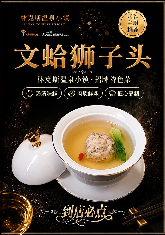 参考第一张海报的版式骨架、黑金高端餐饮氛围、构图结构和字体层级，将菜品替换为第二张图中的文蛤狮子头，输出A5竖版比例。保留原版式分区：左上角品牌区、右上角金色主厨推荐徽章、中部大标题区、三个卖点标签、中部菜品展示区、底部到店必点装饰字。菜品主体100%还原第二张图中文蛤狮子头的外形、白瓷炖盅带金边、金色顶盖、狮子头肉丸、清澈汤底、青菜和枸杞点缀，保持菜品真实质感和汤品清透光泽。背景为深黑色带金色光斑粒子和热气烟雾氛围，高端精致餐饮质感。主标题文字为"文蛤狮子头"，副标题为"林克斯温泉小镇·招牌特色菜"，三个卖点标签分别为"汤清味鲜"、"肉质鲜嫩"、"匠心烹制"，左上角保留"林克斯温泉小镇 LINKS TOURIST RESORT"品牌文字和logo，右上角金色徽章内文字为"主厨推荐"，底部装饰文字为"到店必点"。整体黑金配色，金色文字，高端精致，食欲感强，版式精美，商业摄影级画质，A5竖版比例。画面中所有信息区域必须填充完整合理的内容，不得出现空白框或占位。