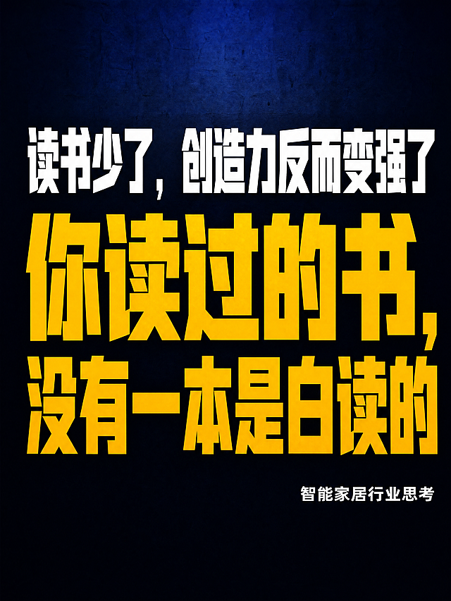 抖音竖版封面图，纯大字，硬朗直接有力量的高饱和撞色风格，版式精美，信息层级清晰，适合信息流点击，小图预览清晰可读。画面中央为视觉主体，文字占满画面主体，逐字锁定：第一行超大号白色粗体字写「读书少了，创造力反而变强了」，第二行换行用更大字号金色粗体字写「你读过的书，没有一本是白读的」。右下角小字标注「智能家居行业思考」。背景：深蓝到深灰的深色渐变背景，有冲击力，硬朗质感，拒绝花哨和学术感。标题排版：扁平超粗黑体/sans，白色与金色撞色，两行居中排列，第二行字号更大更醒目，非3D立体字，非金属渲染。装饰：极简，无emoji，无多余装饰元素，保持干净硬朗。整体氛围：硬朗、直接、有力量、严肃深刻。画质：高清细腻，强对比，文字完整处于安全区内不可裁切，四周留安全边距，主标题与背景强对比确保一眼可读。