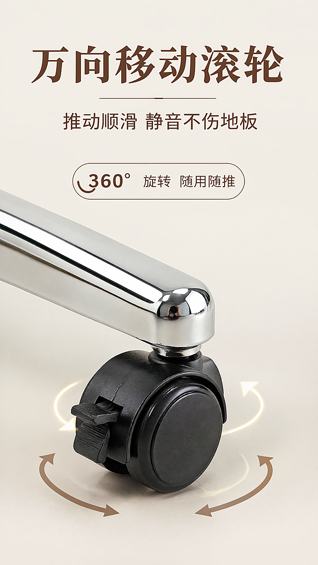 [第6屏] 滚轮功能-万向滚轮细节演示
氛围风格：细节特写，功能演示
布局：上文字下放大滚轮五爪底座，保持滚轮镀铬支架结构与原图一致，展示万向滚动灵活性
光影：柔光打光，金属塑料材质区分清晰
配色：底色#F5F1EB，黑轮+镀铬银，深棕文字
文字：顶主标题「万向移动滚轮」，副标题「推动顺滑 静音不伤地板」，标注「360°旋转 随用随推」
比例：9:16，4K，文字清晰
负向：结构错，变形，水印