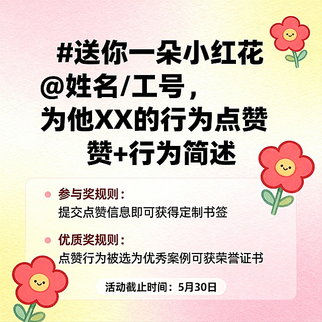 本期互动话题：#送你一朵小红花@姓名/工号，为他XX的行为点赞+行为简述
·其中XX为联接团队导向的关键词，任何善意的行为都值得被点赞
参与奖：在本贴下留言，您与被@同事各获得参与奖礼物一份
优质奖：从评论区精选20位精彩留言，您与被@同事各获得优质奖礼物一份
无效盖楼：与主题完全无关（比如，只回复“我要拿奖品”等场景）
以上奖项不重复获奖，1人只有1次获奖机会；
送你柔
活动截止时间：5月30日，中奖名单于活动结束后公示，有专属小姐姐联系您领取奖品～