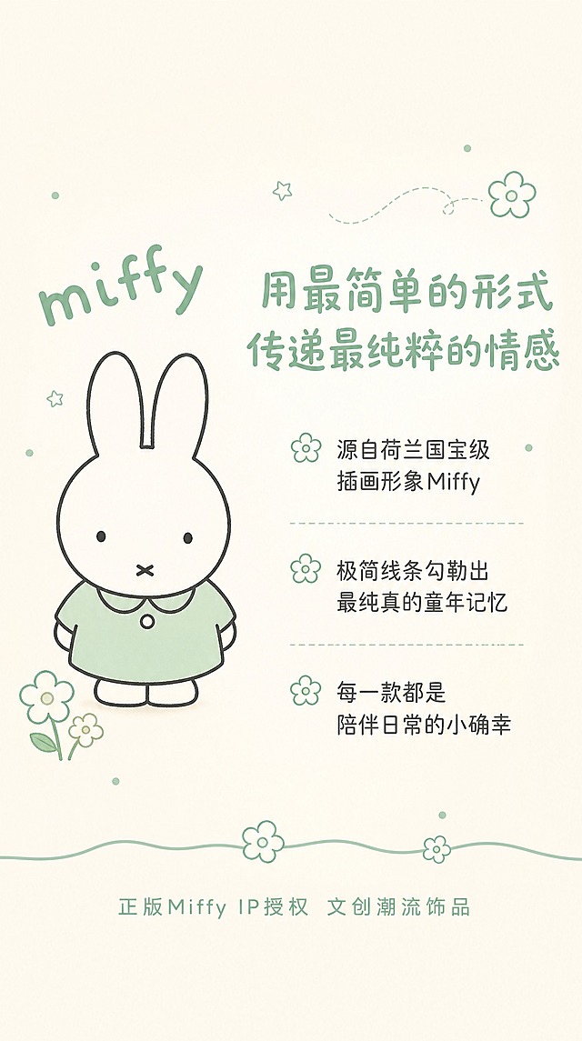 电商详情页第2张-设计理念，淘宝/天猫适配，9:16竖版比例。米菲Miffy IP联名设计故事页。背景为奶白色渐变，搭配薄荷绿色手绘装饰元素（小花朵、星星、圆点）。左侧：米菲兔经典插画形象，简洁线条风格，可爱治愈画风，旁边有"miffy"字样。右侧文字区：标题"用最简单的形式 传递最纯粹的情感"，圆润手写体薄荷绿色；正文分三段："源自荷兰国宝级插画形象Miffy""极简线条勾勒出最纯真的童年记忆""每一款都是陪伴日常的小确幸"，字体为简洁圆润体，深灰色。底部小字："正版Miffy IP授权 文创潮流饰品"，薄荷绿色。画面底部有薄荷绿色分割线，点缀小花图案。整体软萌复古童趣治愈风格。禁止变形、错字、模糊、水印、平台Logo。