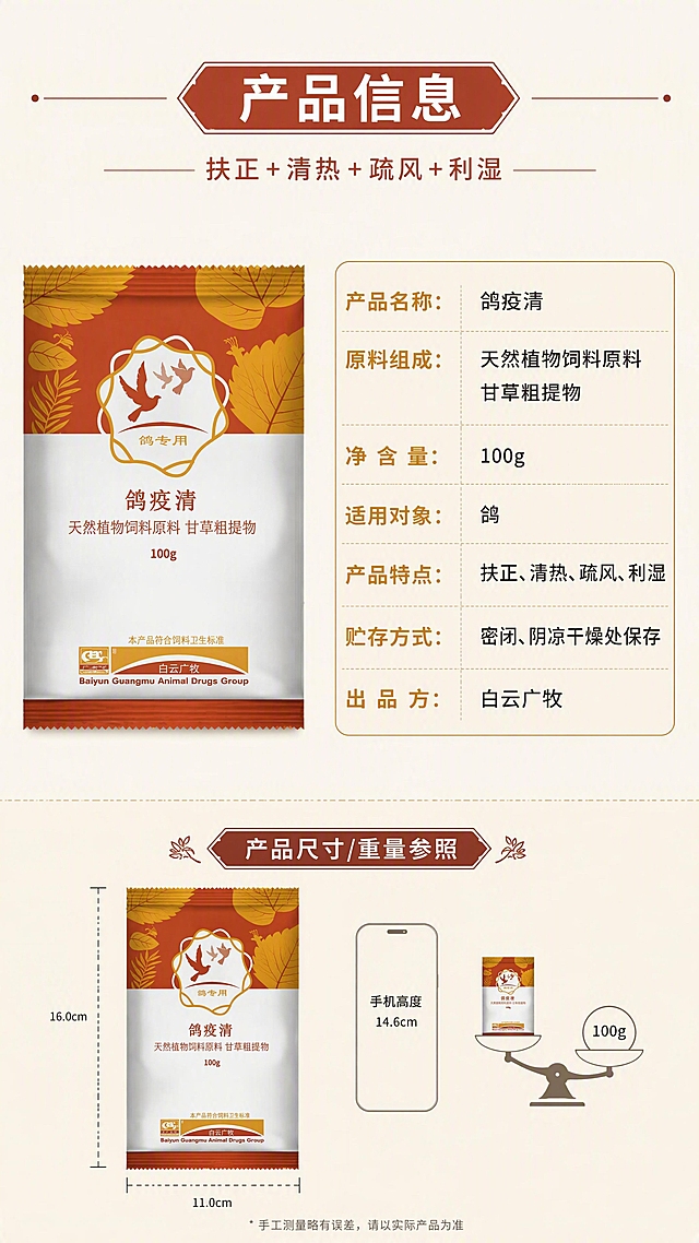 [第7张] 详情页规格参数与产品信息——信息卡式呈现。本张使用【图1】作为产品标准照置于左侧或上方。
[氛围/风格] 严谨清晰的参数信息页，干净规整，信息易读。
[元素布局] 上方或左侧为产品包装袋标准展示（正面全貌，占比约35%），右侧或下方为参数信息卡，用表格/分栏形式列出产品信息。背景为浅米色，信息卡有细边框和浅棕底色区分，底部有产品尺寸/重量参照示意。
[光影质感] 均匀平光，产品清晰端正，信息卡干净无阴影。
[配色色系] 全局底色 #F7F0E5（米白）；主色棕红色标题栏；辅助色深褐正文、浅灰分隔线；点缀色金黄色参数标签。
[视角构图] 上下或左右信息卡布局，产品+参数表，阅读动线从产品到参数。
[文字版式] 顶部主标题「产品信息」。参数信息卡包含：「产品名称：鸽疫清」「原料组成：天然植物饲料原料 甘草粗提物」「净含量：100g」「适用对象：鸽」「产品特点：扶正、清热、疏风、利湿」「贮存方式：密闭、阴凉干燥处保存」「出品方：白云广牧」。每项用标签+内容的两栏式排列，清晰规整。字体为黑体，标题加粗，正文大小适中。
[比例分辨率] 9:16 竖版比例，4K 分辨率，文字清晰可辨，高清画质。
[负向提示词] 产品变形，参数错误，文字错乱，文字过小，水印，虚假认证。