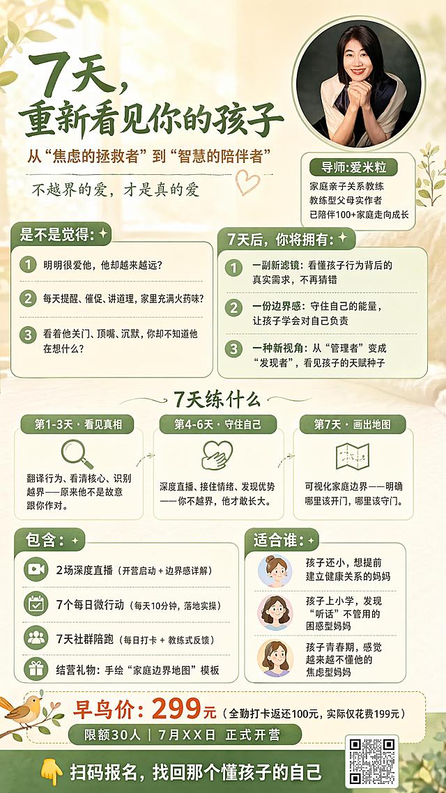 重新设计7天教练型父母觉察行动营招生海报，整体温暖治愈松弛风格，米色+暖绿色莫兰迪配色，保证所有文字清晰可识别，没有错别字，排版分区清晰。
核心文案完全按照用户提供的内容，保证100%准确：
主标题："7天，重新看见你的孩子"
副标题："从“焦虑的拯救者”到“智慧的陪伴者"
副标题下方小字："不越界的爱，才是真的爱"
痛点区块标题："是不是觉得："
痛点1："明明很爱他，他却越来越远？"
痛点2："每天提醒、催促、讲道理，家里充满火药味？"
痛点3："看着他关门、顶嘴、沉默，你却不知道他在想什么？"
承诺区块标题："7天后，你将拥有："
承诺1："一副新滤镜：看懂孩子行为背后的真实需求，不再猜错"
承诺2："一份边界感：守住自己的能量，让孩子学会对自己负责"
承诺3："一种新视角：从“管理者”变成“发现者”，看见孩子的天赋种子"
流程标题："7天练什么"
流程1："第1-3天 · 看见真相 翻译行为、看清核心、识别越界——原来他不是故意跟你作对。"
流程2："第4-6天 · 守住自己 深度直播、接住情绪、发现优势——你不越界，他才敢长大。"
流程3："第7天 · 画出地图 可视化家庭边界——明确哪里该开门，哪里该守门。"
交付标题："包含："
交付1："2场深度直播（开营启动 + 边界感详解）"
交付2："7个每日微行动（每天10分钟，落地实操）"
交付3："7天社群陪跑（每日打卡 + 教练式反馈）"
交付4："结营礼物：手绘“家庭边界地图”模板"
适合谁标题："适合谁："
适合1："孩子还小，想提前建立健康关系的妈妈"
适合2："孩子上小学，发现“听话”不管用的困惑型妈妈"
适合3："孩子青春期，感觉越来越不懂他的焦虑型妈妈"
价格信息："早鸟价：299元 （全勤打卡返还100元，实际仅花费199元）"
限制："限额30人 | 7月XX日 正式开营"
行动召唤："👇 扫码报名，找回那个懂孩子的自己"
右上位置圆形展示用户上传图二的讲师人像，右侧标注导师信息："导师:爱米粒
家庭亲子关系教练
教练型父母实作者
已陪伴100+家庭走向成长"
画面整体光影柔和，高画质高清，色彩温润，文字对比度足够保证清晰阅读，留白适度，排版精美，9:16竖版海报
