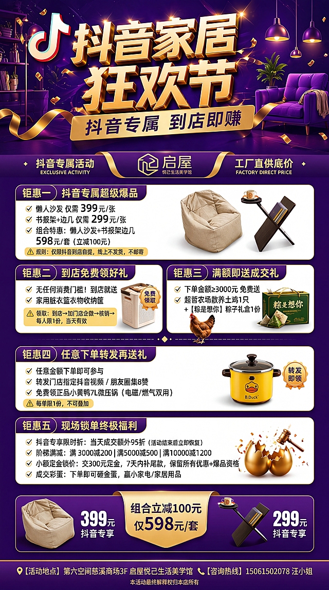 严格参考图12的最终版排版与视觉风格，对图8进行校准优化，确保：
1. 文案零错别字（重点核对：‘到店即赚’‘工厂直供底价’‘粽是想你’‘微压锅’‘砸金蛋’等）；
2. 标题层级统一：主标题‘抖音家居狂欢节’带抖音Logo前缀，副标题‘抖音专属 到店即赚’居中加金色飘带；
3. 品牌区采用图12样式：左侧‘抖音专属活动’、中间LOGO（含‘启屋 悦己生活美学馆’字样）、右侧‘工厂直供底价’，三者水平对齐；
4. 五大钜惠区块标题栏统一为深紫底+烫金文字，内容区白底圆角卡片，每项配对应产品图（懒人沙发、收纳筐、土鸡+粽子、微压锅），图片带1px投影；
5. 爆款区双产品并列，左399元/右299元，中间‘组合立减100元 仅598元/套’用金色丝带标签；
6. 底部信息：📍【活动地点】第六空间慈溪商场3F 启屋悦己生活美学馆，📞【咨询热线】15061502078 汪小姐，最下方小字‘本活动最终解释权归本店所有’；
7. 整体底图为深紫罗兰渐变+微光粒子+抽象家居暗纹，光影柔和高级。
尺寸保持180cm×80cm竖版（1440×3240px），4K分辨率。