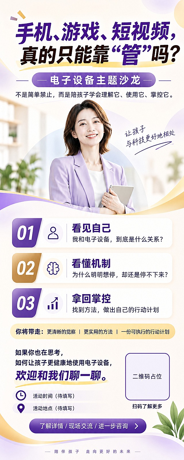 忠实复刻参考图的电子设备主题沙龙海报，将其重新排版为易拉宝竖版长图（比例2:5）。完全保留原图的紫金色系、柔和渐变风格、人物形象（穿浅紫色西装外套白色内搭的职业女性手持平板）、所有文案内容、图标样式与装饰元素，仅将版式从手机海报纵向舒展为易拉宝长图比例，各分区纵向均匀分布，四周留足安全边距，整体视觉与原图高度一致。

画面从上到下分区：
1. 顶部主标题区：大标题"手机、游戏、短视频，真的只能靠"管"吗？"（紫黑双色粗体，黄色笔触装饰）；下方紫色胶囊标签"电子设备主题沙龙"；再下方小字"不是简单禁止，而是陪孩子学会理解它、使用它、掌控它。"
2. 人物主视觉区：职业女性微笑形象居中偏右，背景模糊室内书架绿植；右侧手写体"让孩子与科技更好地相处"；紫金渐变波浪曲线装饰
3. 三大模块区（纵向排列，白色圆角卡片）：
   - 01 看见自己 / 我和电子设备，到底是什么关系？（紫色标签+人物图标）
   - 02 看懂机制 / 为什么明明想停，却还是停不下来？（金色标签+大脑图标）
   - 03 拿回掌控 / 找到方法，做出自己的行动计划（紫色标签+柱状图图标）
4. 利益点通栏："你将带走：更清晰的觉察 | 更实用的方法 | 一份可执行的行动计划"
5. 邀请与信息区："如果你也在思考，如何让孩子更健康地使用电子设备，欢迎和我们聊一聊。" + 时间图标"活动时间（待填写）" + 地点图标"活动地点（待填写）" + 右侧二维码占位方块+"扫码了解更多"
6. 底部CTA区：紫色渐变圆角按钮"了解详情 / 现场交流 / 进一步咨询" + 底部slogan"陪伴孩子 走向更好的未来" + 绿叶装饰

配色：主色紫色、辅色金色/香槟金、底色米白浅渐变，柔和温馨专业。
版式精美，层级分明，文字清晰锐利，印刷级高清画质。

画面中必须完整呈现以下文字信息：
- 手机、游戏、短视频，真的只能靠"管"吗？
- 电子设备主题沙龙
- 不是简单禁止，而是陪孩子学会理解它、使用它、掌控它。
- 让孩子与科技更好地相处
- 01 看见自己 / 我和电子设备，到底是什么关系？
- 02 看懂机制 / 为什么明明想停，却还是停不下来？
- 03 拿回掌控 / 找到方法，做出自己的行动计划
- 你将带走：更清晰的觉察 | 更实用的方法 | 一份可执行的行动计划
- 如果你也在思考，如何让孩子更健康地使用电子设备，欢迎和我们聊一聊。
- 活动时间（待填写）
- 活动地点（待填写）
- 扫码了解更多
- 了解详情 / 现场交流 / 进一步咨询
- 陪伴孩子 走向更好的未来

二维码区域使用纯色方块占位符，中央标注"二维码占位"文字，严禁生成可识别二维码图案。
所有数字精确渲染，不得错位、遗漏或编造。