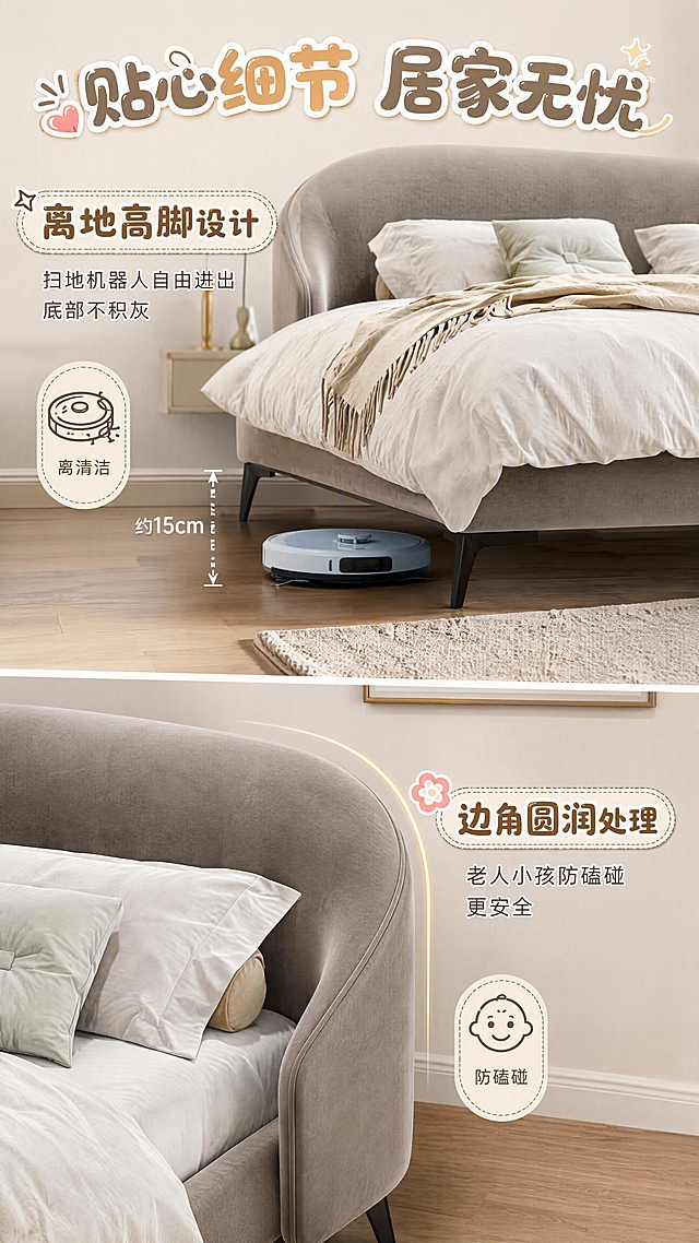 第6张 居家细节卖点页-离地高脚+边角圆润。本张使用【图1】作为商品主体，保持产品结构比例颜色一致。
[氛围/风格] 精致生活细节风，温馨实用，高级质感。
[元素布局] 画面上下分栏；上半部分为软床底部高脚特写，扫地机器人正在床底自由进出，展示离地高度空间；下半部分为床头边角圆润特写，展示圆弧边角设计；背景为温馨卧室地面+踢脚线，配精致地毯边缘；无人物。
[光影质感] 暖调自然光，底部空间光线充足，边角圆润处有高光勾勒，细节清晰。
[配色色系] 全局底色暖灰#EDEAE5；主色产品灰+木色地板；辅助色浅蓝（扫地机）、金色点缀。
[视角构图] 上下分栏，上为底部高脚场景，下为边角特写，阅读动线从上到下。
[文字版式] 顶部大标题艺术字「贴心细节 居家无忧」，圆润可爱艺术字；上半区标题「离地高脚设计」，配小字「扫地机器人自由进出 底部不积灰」；下半区标题「边角圆润处理」，配小字「老人小孩防磕碰 更安全」；配两个图标+标签；文字均为艺术字体设计，有花样。
[比例分辨率] 9:16竖版，4K分辨率，文字清晰，高清画质。
[负向提示词] 产品变形，人物出现，水印，文字错乱，细节模糊，颜色偏差。