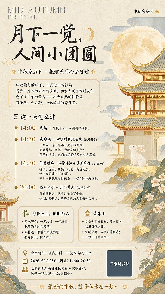 参考图的国风新中式工笔风格与版式骨架，保留米白宣纸质感底色、金色描边古建筑飞檐、大月亮、玉兔、祥云、山石花卉等装饰元素的布局节奏，整体为竖版9:16中秋活动海报，排版高级顺眼，无乱码错别字。

【版式分区】
- 顶部：英文装饰字 "MID-AUTUMN FESTIVAL" 做顶栏装饰，右上角小字标注「中秋家庭日」
- 上部主标题区：大字号书法体主标题「月下一觉，人间小团圆」，旁有小月亮图标装饰；副标题「中秋家庭日 · 把这天用心去度过」
- 中部引言区：一段引言文字「中秋最好的样子，不是赶一场饭局，是找一片心的自在的空间，和家人还有好朋友们包下了下午和黄昏——在大自然的怀抱里孩子玩，大人聊，一起幸福的等月亮。」
- 中下部流程区：标题「⌛ 这一天怎么过」，竖向时间轴排列4个环节：
  1. "14:00" 到达 · 先慢下来，人调到松弛档。
  2. "14:30" 家庭版 · 幸福财富流游戏（地址教室）一桌人，算一笔不只关于钱的账：而是算算"幸福"的财富值多少？孩子也上桌，他们的答案通常比大人真诚。
  3. "16:30" 能量厨房 · 手作月饼 + 共创晚餐（多功能厅）揉面、包馅、压模...把爱一起包进去，烤出来的才叫"团圆"。然后一起把晚餐做出来——锅气比排场重要。
  4. "20:00" 露天电影 + 月下茶席（多功能厅）幕布挂起来，就着月光喝茶说话。聊AI，聊远方，聊聊幸福的人生长什么样...
- 穿插活动区：标题「🎋 穿插发生，随时加入」，内容：尺八演奏：一声入夜，一音成佛，把烦恼吹散在风里；拳摔道、甲骨文书法体验：把身松开，把心打开
- 携带物品区：标题「🎒 请带上」，内容：自愿分享的食物，环保空间欢迎自带水杯；保暖外套，入夜户外会凉；一颗不赶时间的心
- 底部信息区：「📍 北京朝阳 · 圣露庄园 · 一觉AI学习中心」、「🗓 2026年9月25日（周五）14:00–20:30」、「👨👩👧👦 心教育创新联盟社区家庭 + 家庭好友，孩子全程欢迎（本次邀请制）」、结尾语「最好的中秋，就是和你在一起～」

【视觉风格】国风新中式工笔淡彩，米黄宣纸底色带细腻纹理，配色以米白、浅金、灰蓝、赭石为主，金色描边点缀，古建筑飞檐亭台、大月亮、玉兔、祥云、山石、小花等元素分布在画面左右两侧做装饰，不遮挡文字区域，文字全部清晰可读。

【硬约束】
1. 画面中所有数字必须精确渲染："14:00"、"14:30"、"16:30"、"20:00"、"2026年9月25日"、"14:00–20:30"，不得错位、遗漏或编造。
2. 画面中所有信息区域必须填充完整合理的内容，不得出现空白框、空白占位、横线待填写区域、空列表项、空单元格。
3. 画面中所有二维码区域使用纯色方块占位符呈现，方块中央标注"二维码占位"文字，严禁生成任何可识别的二维码图案。
4. 排版精美，层级分明，留白舒适，整体高级有质感。