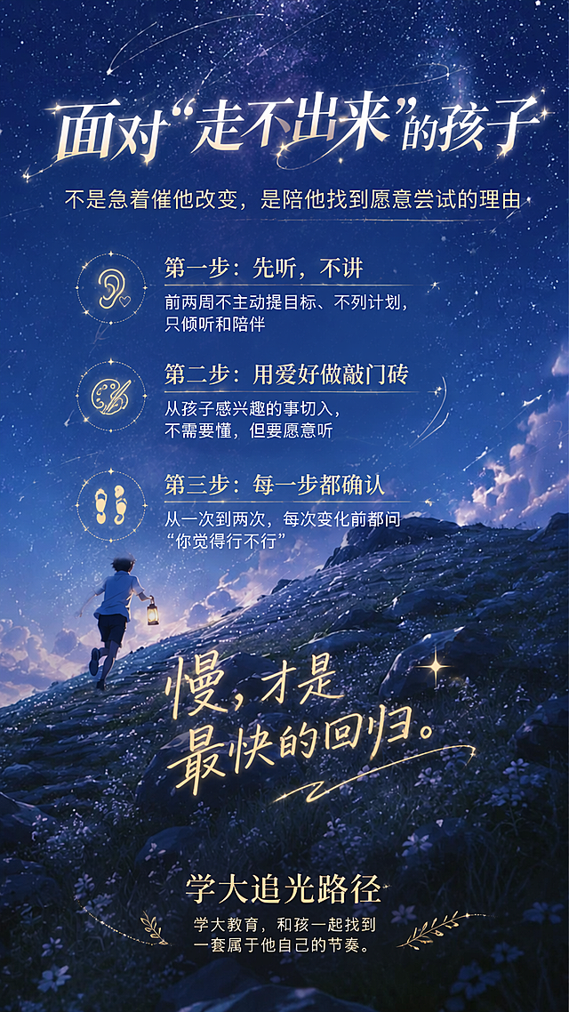 基于这张星空流星夜景图，将画面中的文字全部替换为以下新内容，文字排版高端大气又有生气灵动，字体优雅有设计感，文字清晰易读，整体风格梦幻治愈有教育感，保留原图的星空、流星、山石、提灯等所有场景元素不变。

【顶部主标题】面对"走不出来"的孩子
【副标题】不是急着催他改变，是陪他找到愿意尝试的理由

【第一组】
小标题：第一步：先听，不讲
内容：前两周不主动提目标、不列计划，只倾听和陪伴

【第二组】
小标题：第二步：用爱好做敲门砖
内容：从孩子感兴趣的事切入，不需要懂，但要愿意听

【第三组】
小标题：第三步：每一步都确认
内容：从一次到两次，每次变化前都问"你觉得行不行"

【中部金句】慢，才是最快的回归。

【底部品牌语】【学大追光路径】学大教育，和孩子一起找到一套属于他自己的节奏。