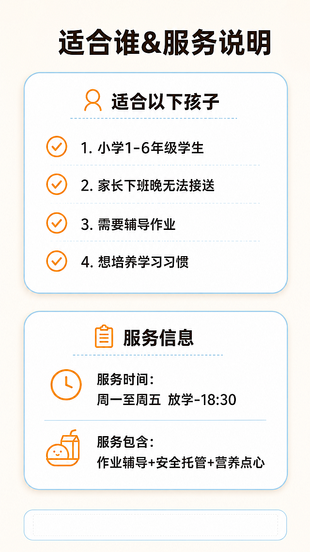 [第6屏] 晚托服务规格与适用人群说明页
[氛围/风格] 信息清晰卡片风，简洁明了，专业整洁
[元素布局] 顶部主标题，上方放适用人群模块，下方放服务规格模块，两个模块都是圆角白色卡片，用浅蓝色描边区分，模块内部用图标搭配文字，信息层级清晰，底部留咨询引导区域
[光影质感] 整体光线均匀，卡片阴影柔和，信息模块清晰区分，阅读舒适
[配色色系] 全局底色：#FAF6F0（暖米白）；卡片背景：#FFFFFF（纯白）；模块描边：#87CEEB（淡蓝色）；图标：#FFA500（浅橙色）；文字：#333333（深棕）
[视角构图] 竖版双模块上下布局，留白充足，信息一目了然，符合移动端阅读
[文字版式] 顶部主标题："适合谁&服务说明"，居中加粗深棕色；适用人群模块标题："适合以下孩子"，用对勾图标列举： 1.小学1-6年级学生 2.家长下班晚无法接送 3.需要辅导作业 4.想培养学习习惯；服务规格模块标题："服务信息"：服务时间：周一至周五 放学-18:30；服务包含：作业辅导+安全托管+营养点心；文字大小适中，每个要点清晰区分，全部可清晰辨认
[比例分辨率] 9:16竖版比例，4K分辨率，文字清晰可读
[负向提示词] 排版混乱，文字重叠，文字模糊，色彩刺眼，卡片变形，水印
