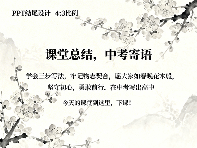 PPT结尾页，主标题：课堂总结，中考寄语，正文内容：学会三步写法，牢记物志契合，愿大家如春晚花木般，坚守初心，勇敢前行，在中考写出高分作文，不负韶华，考上心仪高中，落款：今天的课就到这里，下课！背景为绽放的梅花淡墨剪影，整体风格清新雅致，和整体保持一致，4:3比例