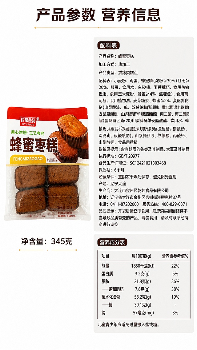 [第8屏] 蜂蜜枣糕规格营养信息屏，展示产品规格、配料与营养成分表。本屏使用【图2】作为配料和营养信息来源。
[氛围/风格] 严谨规范信息风，清晰展示产品参数。
[元素布局] 左侧放置产品包装【图1】，占比约40%，右侧放置配料表和营养成分表，完整清晰呈现文字信息，保持配料信息与【图2】一致。背景干净白色，信息分区清晰。
[光影质感] 均匀明亮光线，文字清晰无阴影，所有信息都可读。
[配色色系] 全局底色 #ffffff；主色黑色文字，深棕色标题，浅灰色区块底衬。
[视角构图] 左右分栏构图，产品在左信息在右，平衡稳定。
[文字版式] 顶部主标题「产品参数 营养信息」，左侧产品下方标注净含量：345克，右侧分区域展示配料表和营养成分表；文字排版整齐，行距适中，清晰适合移动端阅读。
[比例分辨率] 9:16 竖版比例，4K分辨率，文字清晰可辨，高清画质。
[负向提示词] 配料信息错误，文字模糊重叠，表格错乱，产品变形，水印