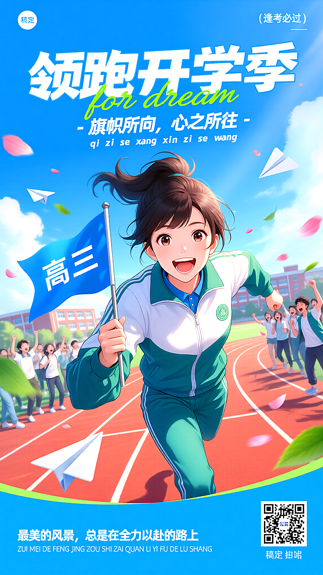 [海报主题] 高三开学季励志宣传海报[氛围 / 风格] 青春活力动漫风 + 励志热血风格[画面元素] 主体是 1 位扎高马尾的女生，表情兴奋大笑，向前奔跑，手持写有 “高三” 的蓝色旗帜，身穿白蓝绿拼色运动校服，景别为半身；背景是学校操场跑道，周围有欢呼的同学，空中有纸飞机、飘落的粉色花瓣、绿色树叶，右下角有活动二维码，左上角放置 “稿定” logo[配色色系] 主色调：明亮天蓝色，辅助色：白色、草绿色、红色跑道色[视角构图] 平视，中心主体突出构图[文字设计] 右上角小字：“（逢考必过）”，白色细体；顶部大标题：“领跑开学季”，超大字号白色粗体，带轻微立体效果；标题下方英文：“for dream”，草绿色手写字体；副标题：“- 旗帜所向，心之所往 -”，白色粗体；副标题下方拼音：“qi zhi suo xiang xin zhi suo wang”，白色细体；底部文字：“最美的风景，总是在全力以赴的路上”，白色粗体，下方对应拼音：“ZUI MEI DE FENG JING ZONG SHI ZAI QUAN LI YI FU DE LU SHANG”，白色细体；二维码下方小字：“稿定”，黑色细体[版式排版] 顶部为标题文字区，中心为奔跑的女生主体，背景环绕操场同学元素，底部为励志文字 + 二维码区，整体从上到下视觉流畅，主体突出