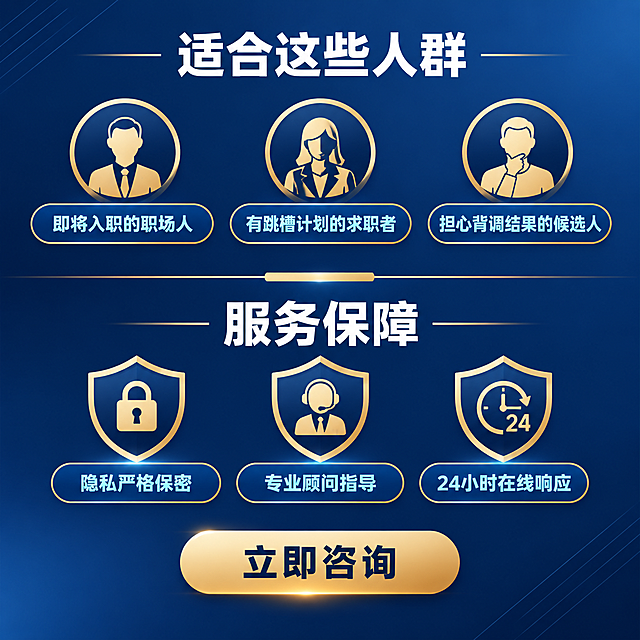[主图-5] 适配人群与服务保障，核心任务是明确适合人群，同时展示服务保障承诺，促进下单转化。
[统一基调] 整体风格为专业商务风，背景主色为深蓝色渐变，标题字色为白色粗体，辅助字色为浅金色和浅蓝色，强调色为金色。字体使用现代无衬线粗体，字号层级分明。卡片和图标使用细线描边加轻微金色渐变，整体简洁大气有品质感。
[画面] 画面上下分区。上半部分为适配人群区域，用三个圆形人物图标加标签展示三类适用人群。下半部分为服务保障区域，用三个盾牌图标加文字展示三项保障承诺。中间用一条金色装饰线分隔。底部中央有一个醒目的金色行动按钮。背景为深蓝色渐变，整体稳重可信。
[光影质感] 商业海报质感，图标有轻微浮起效果，金色元素有金属光泽，按钮有高光质感，整体专业有说服力。
[配色] 背景深蓝色渐变，人物图标金色轮廓，盾牌图标金色，标题白色，说明文字浅蓝色，按钮金色渐变配深色文字。
[文字版式] 顶部主标题：适合这些人群 白色粗体居中。三个人群标签：即将入职的职场人 有跳槽计划的求职者 担心背调结果的候选人 横向排列，每个配一个简约人物图标。中间分隔线下方标题：服务保障 白色粗体居中。三项保障：隐私严格保密 专业顾问指导 24小时在线响应 横向排列，每个配一个盾牌图标。底部按钮文字：立即咨询 深色粗体。
[输出要求] 比例1:1，文字清晰，层次分明，有行动引导感。负向：变形 错字 模糊 杂乱 水印 平台Logo 绝对化承诺