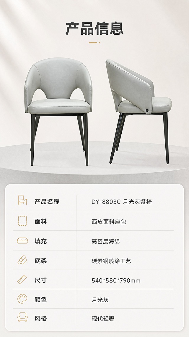[商品] 使用【图1】DY-8803C月光灰餐椅；保留环抱式靠背造型、西皮面料、月光灰颜色、碳素钢黑色细腿、整体比例与结构；修复产品光影，不改变版型结构。
[画面] 目标：产品信息页，规格参数收口。构图：上下分区，上半区展示餐椅正侧视全貌（占约45%），下半区参数表格（占约55%）。景别：中景。前中后景：前景餐椅、中景浅灰地台、后景米白渐变背景。场景：极简白底参数展示，清晰规整。
[视觉] 套系策略：风格=现代轻奢亮调商业摄影；标题字=现代无衬线粗体；正文字=简洁无衬线体；主色=月光灰+米白；背景延展=基于米白与浅灰做深浅层级、同色渐变和细腻哑光质感；强调色=香槟金，仅用于小面积图标、引线和标签；标题色=深炭灰；正文色=中暖灰；组件=圆角浅底信息卡、细线引线、香槟金点缀；光影=左前侧暖柔光，明亮通透。
[文字] 顶部标题「产品信息」（4字）。下半区参数表：产品名称「DY-8803C 月光灰餐椅」，面料「西皮面料座包」，填充「高密度海绵」，底架「碳素钢喷涂工艺」，尺寸「540*580*790mm」，颜色「月光灰」，风格「现代轻奢」。参数表用浅灰细线分隔，清晰易读。文字不遮挡餐椅主体。
[规格] 图片比例9:16竖版，4K分辨率，medium质量。避免变形、错字、文字过小、冷蓝背景、产品颜色改变、结构失真、极限词。