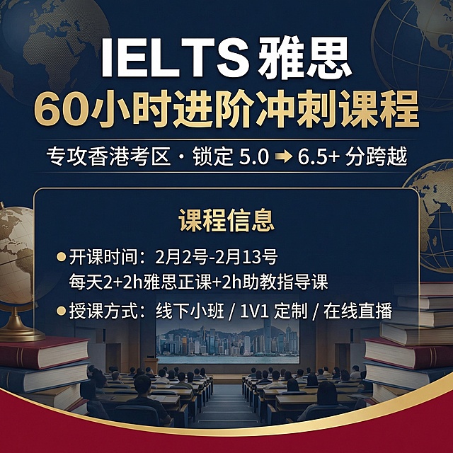 1. 大标题
IELTS 雅思 60小时进阶冲刺课程

2. 副标题
专攻香港考区 · 锁定 5.0 ➔ 6.5+ 分跨越


3. 时间/地点
●开课时间：2月2号-2月13号 每天2+2h雅思正课+2h助教指导课
授课方式：线下小班 / 1V1 定制 / 在线直播