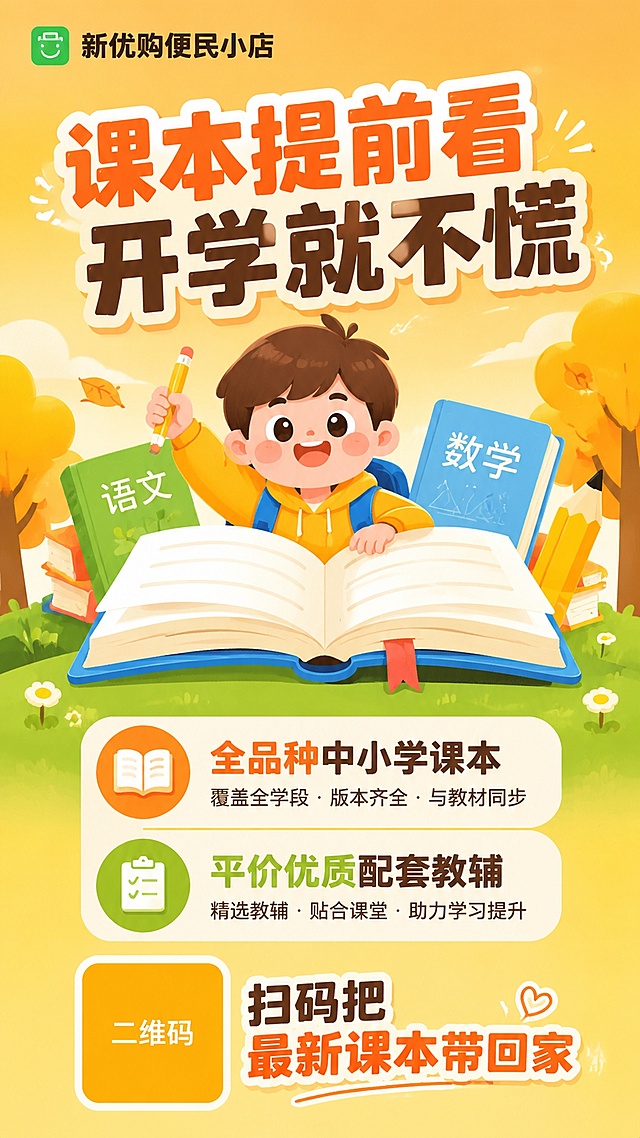 参考第一张图的扁平插画风格和版式骨架，保留活泼青春、有亲和力的调性，替换为新优购课本教辅主题。画面结构：顶部品牌栏，中间主标题区配可爱卡通学生形象和打开的课本插画，下方两条卖点信息，底部二维码占位区。背景简洁清晰，以暖橙黄色渐变为主，搭配少量草地树木元素，不要太多繁杂元素。具体文案：顶部品牌文字"新优购便民小店"；主标题大字"课本提前看 开学就不慌"；卖点1"全品种中小学课本"；卖点2"平价优质配套教辅"；底部二维码占位方块中央标注"二维码"文字，旁边配文字"扫码把最新课本带回家"。画面中所有二维码区域使用纯色方块占位符呈现，方块中央标注"二维码"文字，严禁生成任何可识别的二维码图案。画面中所有信息区域必须填充完整合理的内容，不得出现空白框、空白占位、横线待填写区域，确保是完整可用的成品海报。版式精美，层级分明，9:16竖版比例，2K分辨率。