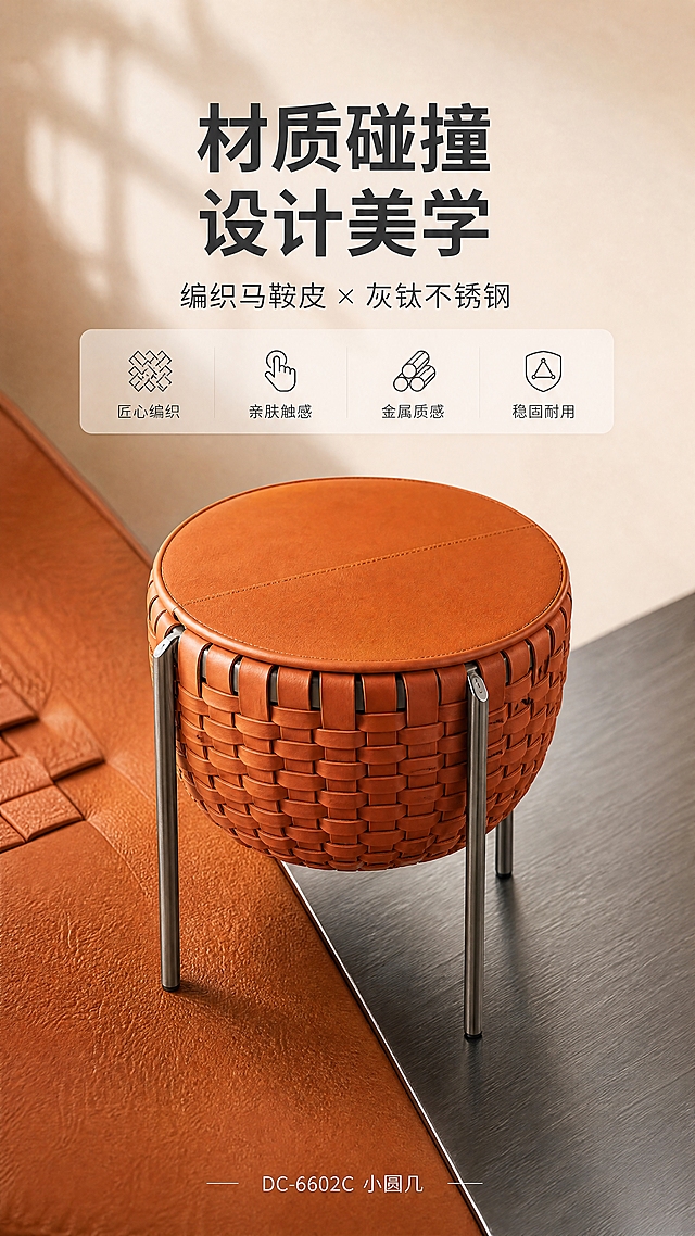 [商品] 使用【图1】DC-6602C 小圆几；保留圆形编织马鞍皮台面、橙棕色编织纹理、三根不锈钢灰钛拉丝支脚、整体圆鼓造型与比例；商品处理：增强马鞍皮编织纹理质感与金属支脚拉丝光泽，修复表面瑕疵，不改变结构与颜色。
[画面] 目标：设计美学叙事，展现马鞍皮与金属的材质碰撞灵感。构图：上文下景，顶部文案区，下方产品特写与材质色块拼接。主体位置：画面中部偏下。主体占比：约50%。摆放角度：俯视45°特写。景别：中近景。阅读动线：上→下。前中后景：前景产品主体，中景材质色块拼贴，后景浅米色渐变背景。场景：设计灵感拼贴风，左侧皮革纹理色块，右侧金属拉丝色块，中间产品主体。
[视觉] 套系策略：风格=现代轻奢高级商业摄影；标题字=现代无衬线粗体；正文字=简洁无衬线体；主色=橙棕暖调；背景延展=基于橙棕做深浅层级、同色渐变与细腻皮革/金属质感；强调色=灰钛金属色，仅用于小面积图标、引线和标签；标题色=深炭灰；正文色=中暖灰；组件=圆角浅底信息卡、细线引线；光影=左前侧暖柔光，自然窗影。
[文字] 顶部文案区：主标题「材质碰撞 设计美学」，副标题「编织马鞍皮 × 灰钛不锈钢」，下方4个短标签「匠心编织」「亲肤触感」「金属质感」「稳固耐用」；底部小字「DC-6602C 小圆几」；文字不遮挡产品主体。
[规格] 图片比例9:16竖版，4K分辨率，淘宝/天猫适配，中文文案，避免变形、错字、文字过小、冷蓝背景、产品颜色改变、结构失真、极限词。