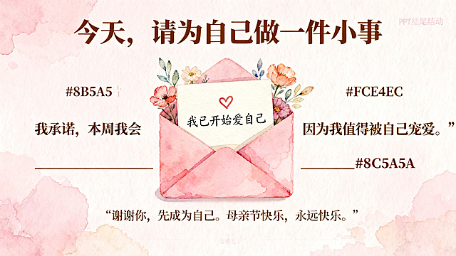 母亲节PPT结尾互动页，标题“今天，请为自己做一件小事”，互动卡片文字：“我承诺，本周我会 __________
因为我值得被自己宠爱。”，结尾语：“谢谢你，先成为自己。母亲节快乐，永远快乐。”画面：粉色信封，里面露出一张写着“✔️ 我已开始爱自己”的小卡，浅粉背景#FCE4EC，文字暖棕#8B5A5A，手绘水彩花朵装饰，温柔温情风格