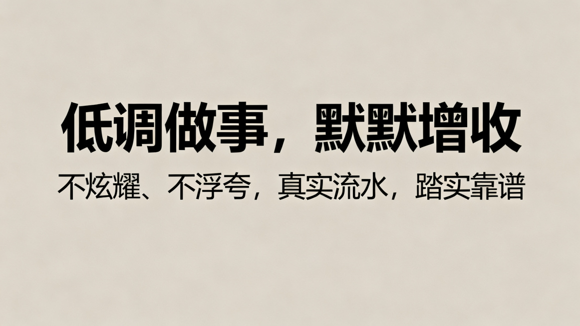 1280*720尺寸，低调简约风海报，主副标题分明，主标题是"低调做事，默默增收"，副标题是"不炫耀、不浮夸，真实流水，踏实靠谱"，使用黑体，字体清晰，不要行书楷体，不要标注尺寸文字，不要中国风，低饱预览效果