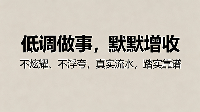 1280*720尺寸，低调简约风海报，主副标题分明，主标题是"低调做事，默默增收"，副标题是"不炫耀、不浮夸，真实流水，踏实靠谱"，使用黑体，字体清晰，不要行书楷体，不要标注尺寸文字，不要中国风，低饱和纯色背景。