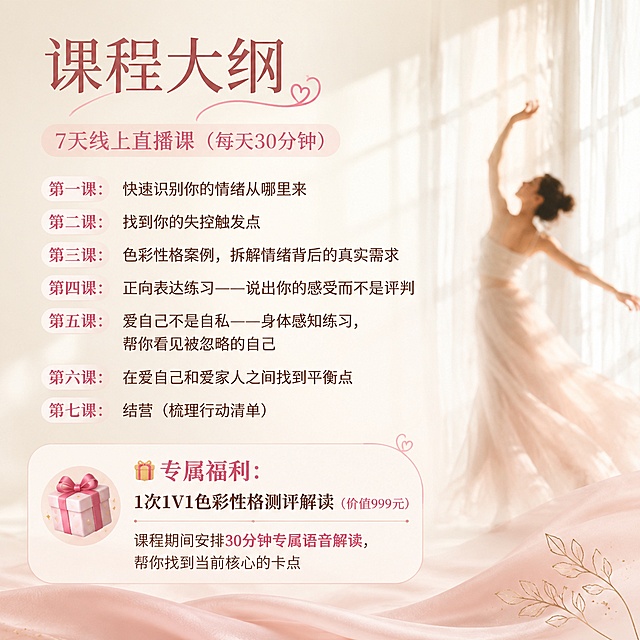 海报视觉方案（竖版，建议尺寸1:1）
主色调：米白色（温柔、疗愈）+ 淡粉丝（倾听、放松）
课程大纲：
7天线上直播课（每天30分钟）
第一课：快速识别你的情绪从哪里来
第二课：为什么越想控制越失控？——找到你的失控触发点
第三课：色彩性格案例，拆解情绪背后的真实需求
第四课：正向表达练习——说出你的感受而不是评判
第五课：爱自己不是自私——身体感知练习，帮你看见被忽略的自己
第六课：在爱自己和爱家人之间找到平衡点
第七课：结营（梳理行动清单）
🎁 专属福利：1次1V1色彩性格测评解读（价值999元）
  课程期间安排30分钟专属语音解读，帮你找到当前核心的卡点。