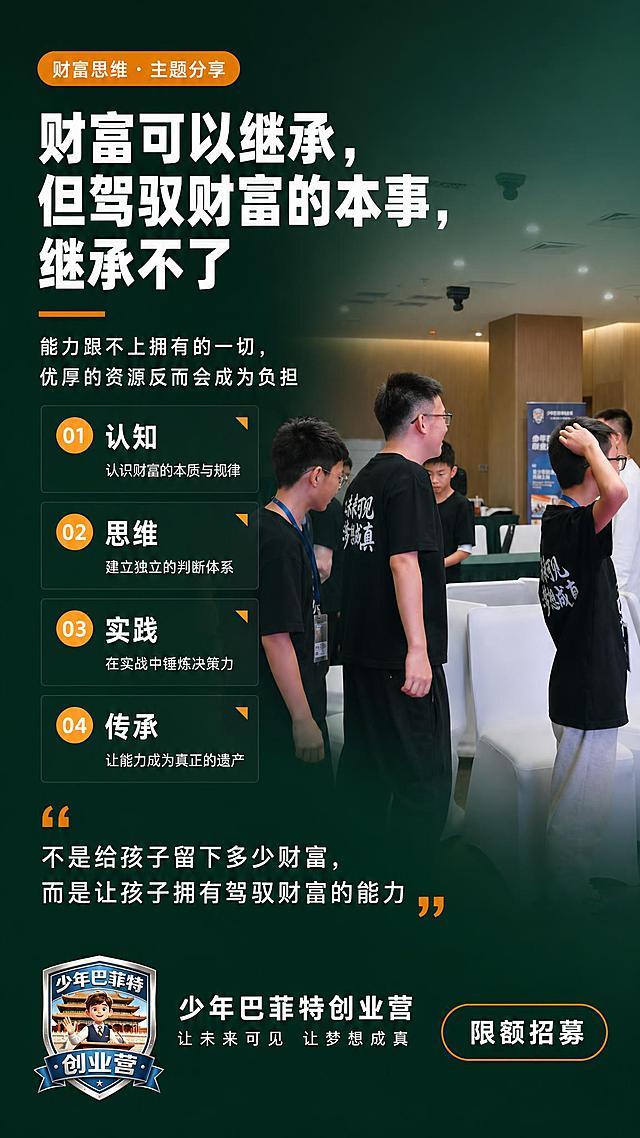 参考图1的版式骨架，墨绿色深底色，亮橙色为辅色，高端财商教育海报。左文右图布局，右侧背景使用图2的室内教室青少年活动场景（做暗化渐变处理，融入墨绿色背景，人物保持清晰）。

【顶部】左上角亮橙色圆角标签，文字为"财富思维 · 主题分享"

【主标题区（左侧）】：
- 超大白色粗体主标题："财富可以继承，但驾驭财富的本事，继承不了"
- 亮橙色短横线装饰分隔
- 白色副标题小字："能力跟不上拥有的一切，优厚的资源反而会成为负担"

【中部核心要点区（左侧竖排4个）】：
01 认知 - 认识财富的本质与规律
02 思维 - 建立独立的判断体系
03 实践 - 在实战中锤炼决策力
04 传承 - 让能力成为真正的遗产
每个要点配亮橙色圆形编号+白色文字，带轻微透明底框

【底部金句引用区】：
大号橙色引号装饰，白色引用文字："不是给孩子留下多少财富，而是让孩子拥有驾驭财富的能力"

【最底部】：
- 左侧：放置图3的少年巴菲特创业营盾牌logo，旁边白色文字"少年巴菲特创业营"，下方小字"让未来可见 让梦想成真"
- 右侧：亮橙色圆角描边按钮，白色文字"限额招募"

整体风格：墨绿色深底渐变，白色主文字，亮橙色点缀强调，版式精美对称，高端教育品牌质感，商业摄影级光影，画面干净高级。画面中不得出现任何二维码或二维码占位符。

画面中所有信息区域、要点列表必须填充完整合理的内容，不得出现空白框、空白占位、空列表项。