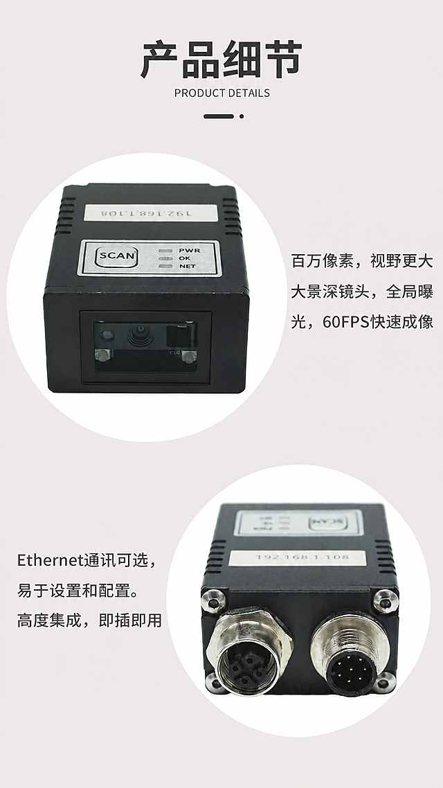 [第9张] 产品细节展示-关键部件微距特写。本张使用【图13】作为内容与版式参考。
[氛围/风格] 柔和浅粉灰背景，圆形裁切特写，突出产品细节质感，精密工业产品细节展示风格。
[元素布局] 画面顶部为标题区；中部偏上为第一个圆形产品特写，展示产品正面镜头窗口与按键面板，右侧配说明文字；中部偏下为第二个圆形产品特写，展示产品背面双接口端，左侧配说明文字；两个圆形特写上下错落排列；产品细节结构与输入产品图完全一致。
[光影质感] 柔和均匀打亮产品细节，金属接口高光清晰，镜头玻璃有反光，圆形边缘柔和过渡，整体精致细腻。
[配色色系] 全局底色 #F0EAEA 浅粉灰；标题 #333333 深灰；英文副标题 #999999 浅灰；正文 #555555 中灰；装饰线 #333333 深灰。
[视角构图] 正面平视，上下错落布局，阅读动线顶部标题→上圆形特写+右文字→下圆形特写+左文字。
[文字版式] 顶部居中大标题「产品细节」，下方英文小字「PRODUCT DETAILS」，再下方黑色短横线装饰；上方圆形右侧文字三行：「百万像素，视野更大」「大景深镜头，全局曝」「光，60FPS快速成像」；下方圆形左侧文字三行：「Ethernet通讯可选，」「易于设置和配置。」「高度集成，即插即用」。
[比例分辨率] 9:16竖版比例，4K分辨率，文字清晰可辨，高清画质。
[负向提示词] 产品变形，细节模糊，颜色偏差，水印，文字错乱，文字过小。