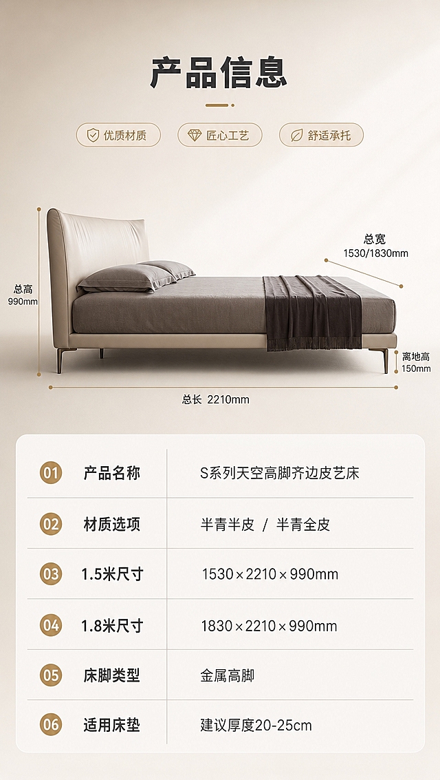 [商品] 使用【图1】S系列天空高脚齐边皮艺床；保留床体正侧视造型、颜色与整体比例；本页为参数页，床体侧视角度展示整体轮廓，配合尺寸引线标注。
[画面] 目标：产品信息页，规格参数收口。上下分区构图，上半区约45%为床体侧视示意图+长宽高尺寸引线标注，下半区约55%为规整参数表格；背景为浅米白柔光渐变，整体简洁专业；床体占上半区约60%，侧视角度清晰展示床头高度、床身长度与高脚离地。
[视觉] 套系策略：风格=现代意式轻奢商业摄影；标题字=现代无衬线粗体（思源黑体Heavy）；正文字=简洁无衬线体（思源黑体Regular）；主色=浅米白+奶杏色；背景延展=基于浅米白做同色系渐变、柔光墙面与细腻织物质感；强调色=香槟金，仅用于小面积图标、引线、序号标签和金属元素高光；标题色=深炭灰；正文色=中暖灰；组件=圆角浅底信息卡、细线引线、胶囊形卖点标签；光影=左前侧暖柔光，均匀明亮。
[文字] 顶部标题「产品信息」；上半区用细引线标注总高、总长、总宽等关键尺寸；下半区参数表含以下字段：产品名称（S系列天空高脚齐边皮艺床）、材质选项（半青半皮/半青全皮）、1.5米尺寸（1530×2210×990mm）、1.8米尺寸（1830×2210×990mm）、床脚类型（金属高脚）、适用床垫（建议厚度20-25cm）；表格清晰易读，字号保证移动端可读。
[规格] 图片比例9:16竖版，4K分辨率，淘宝/天猫详情页适配；避免变形、错字、文字过小、冷蓝灰背景、产品颜色改变、结构失真、出现平台Logo水印。