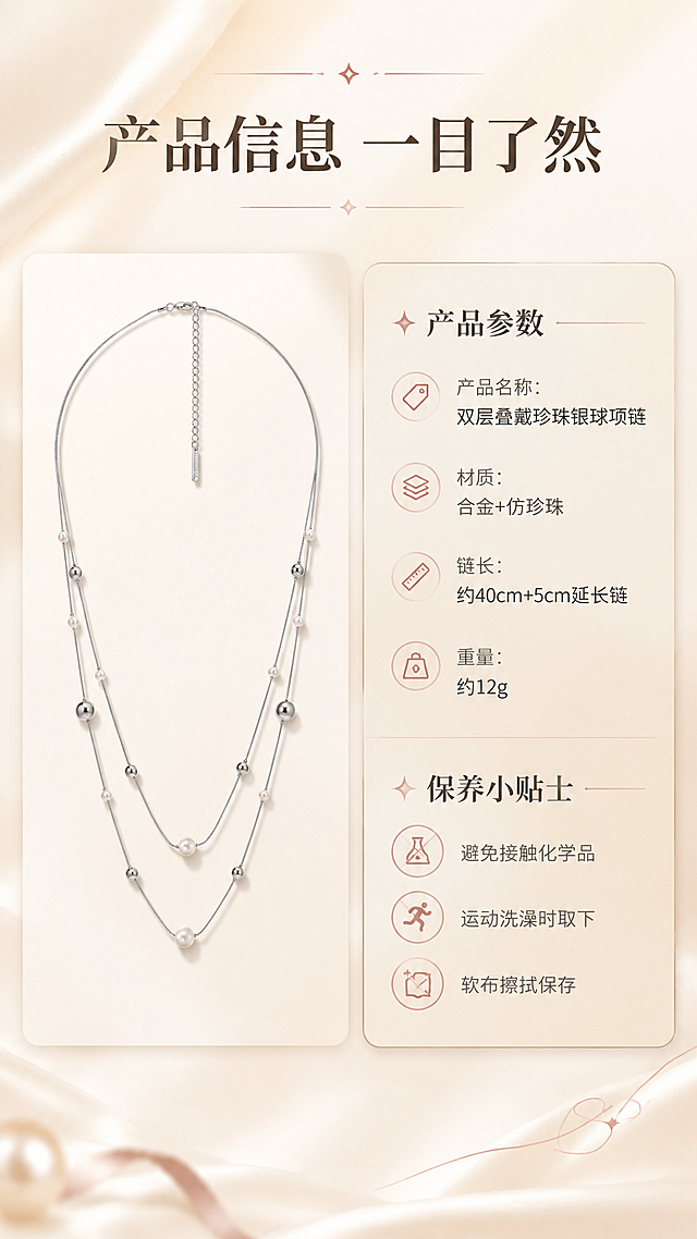 [商品] 使用【图1】双层叠戴珍珠银球项链；项链以标准形态展示在左侧，清晰呈现全貌；保留所有结构与材质特征。
[画面] 规格信息页，目标是清晰展示产品参数与保养说明。采用左图右文的卡片式布局，左侧为项链标准展示图，右侧为圆角浅金信息卡，内部分为产品参数和保养小贴士两个板块。整体简洁清晰，信息层级明确。
[视觉] 套系策略：风格=轻奢高级商业珠宝摄影；标题字=优雅衬线粗体；正文字=简洁无衬线体；主色=米杏暖白；背景延展=基于米杏暖白做深浅渐变、丝绸质感和柔光晕染；强调色=玫瑰金粉，仅用于小面积图标、引线和装饰线条；标题色=深棕灰；正文色=中暖灰；组件=圆角浅金信息卡、细金线引线；光影=左前侧45度暖柔光，右侧补光，金属高光清晰，珍珠有温润反光。
[文字] 顶部主标题"产品信息 一目了然"。右侧信息卡上半部分参数：「产品名称：双层叠戴珍珠银球项链」「材质：合金+仿珍珠」「链长：约40cm+5cm延长链」「重量：约12g」。下半部分保养小贴士：「避免接触化学品」「运动洗澡时取下」「软布擦拭保存」。所有文字横向排版，字号适中，手机端清晰可读。
[规格] 图片比例9:16竖版，4K，避免变形、错字、文字过小、信息混乱、参数虚假夸大。