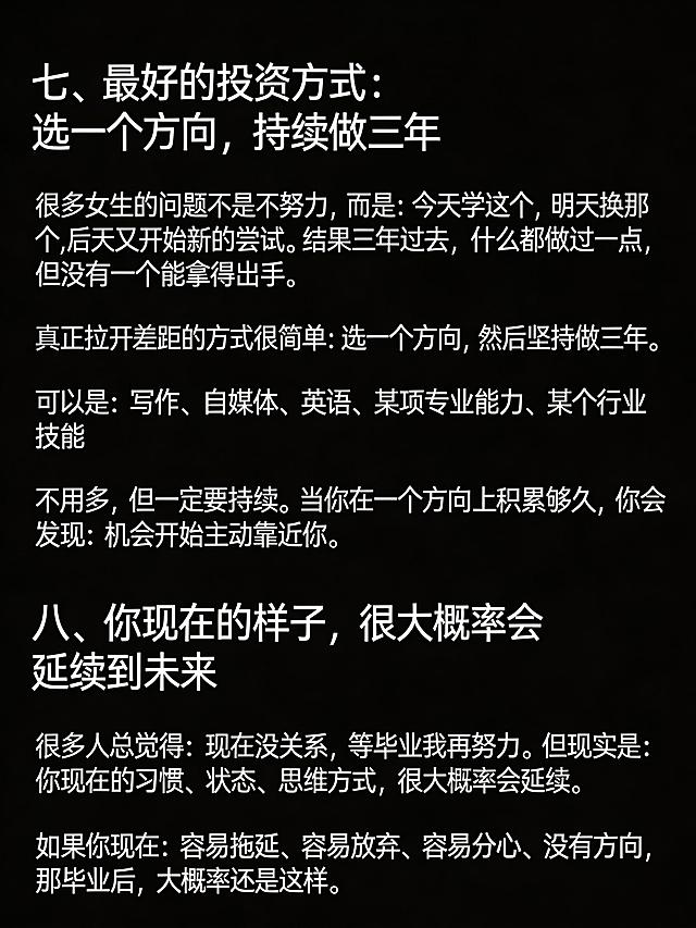 生成清单型小红书笔记图，纯黑色背景，图片顶部不要添加任何额外文字。完整放置以下文案：
七、最好的投资方式：选一个方向，持续做三年
很多女生的问题不是不努力，而是：今天学这个，明天换那个，后天又开始新的尝试。结果三年过去，什么都做过一点，但没有一个能拿得出手。
真正拉开差距的方式很简单：选一个方向，然后坚持做三年。
可以是：写作、自媒体、英语、某项专业能力、某个行业技能
不用多，但一定要持续。当你在一个方向上积累够久，你会发现：机会开始主动靠近你。
八、你现在的样子，很大概率会延续到未来
很多人总觉得：现在没关系，等毕业我再努力。但现实是：你现在的习惯、状态、思维方式，很大概率会延续。
如果你现在：容易拖延、容易放弃、容易分心、没有方向，那毕业后，大概率还是这样。
保持段落清晰，文字清晰可识别，纯黑背景，没有任何多余的ui元素，整体排版干净，小标题醒目，适合小红书浏览。