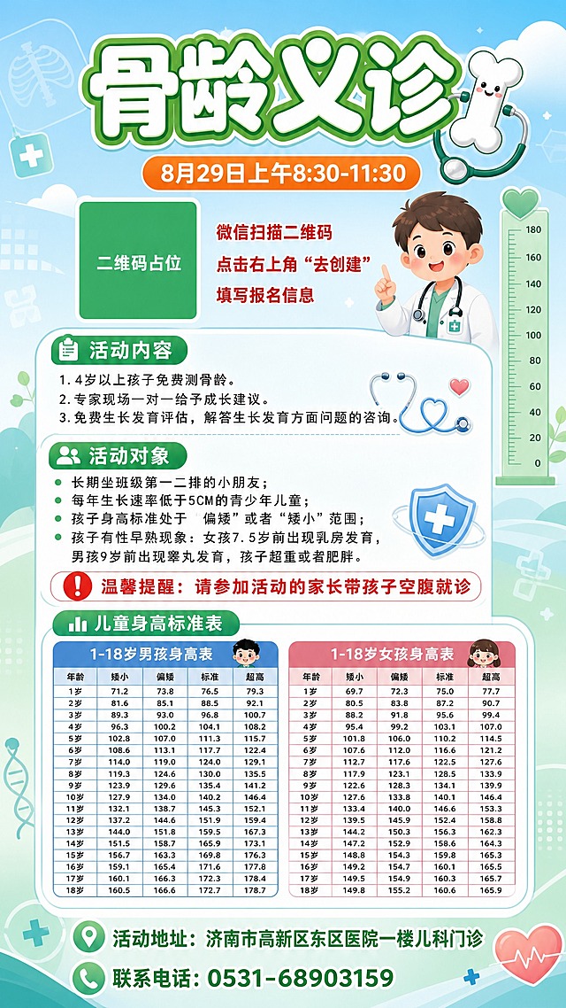 基于参考图的骨龄义诊活动海报，保留全部文字内容与信息结构，更换全新的背景与视觉设计样式。采用清新医疗健康风格，蓝绿渐变柔和背景，搭配几何医疗元素（听诊器、骨骼图案、身高尺、爱心、星星等），整体温馨亲和、专业可信。

版式结构保留参考图骨架：顶部大标题区 + 时间条 + 二维码与报名引导区 + 活动内容模块 + 活动对象模块 + 温馨提醒 + 儿童身高标准表（男孩表+女孩表双表并列）+ 底部地址电话。

主标题"骨龄义诊"使用圆润卡通粗体字，绿色描边白色填充，搭配可爱骨头与听诊器图标装饰。

背景更换为：上半部分淡蓝渐变天空配柔和云朵与医疗元素漂浮，下半部分淡绿色渐变，整体干净明亮，儿童友好风格。

画面中所有二维码区域使用纯色方块占位符呈现，方块中央标注"二维码占位"文字，严禁生成任何可识别的二维码图案。

画面中所有信息区域、表格、列表必须填充完整合理的内容，不得出现空白框、空白占位、空列表项、空单元格。

画面中必须完整呈现以下文字信息：
- 主标题："骨龄义诊"
- 时间："8月29日上午8:30-11:30"
- 报名引导："微信扫描二维码"、"点击右上角\"去创建\""、"填写报名信息"
- 活动内容："1.4岁以上孩子免费测骨龄。"、"2.专家现场一对一给予成长建议。"、"3.免费生长发育评估，解答生长发育方面问题的咨询。"
- 活动对象："长期坐班级第一二排的小朋友；"、"每年生长速率低于5CM的青少年儿童；"、"孩子身高标准处于\"偏矮\"或者\"矮小\"范围；"、"孩子有性早熟现象：女孩7.5岁前出现乳房发育，男孩9岁前出现睾丸发育，孩子超重或者肥胖。"
- 温馨提醒："温馨提醒：请参加活动的家长带孩子空腹就诊"
- 儿童身高标准表标题："儿童身高标准表"
- 1-18岁男孩身高表（矮小/偏矮/标准/超高四列，1-18岁完整数据）
- 1-18岁女孩身高表（矮小/偏矮/标准/超高四列，1-18岁完整数据）
- 活动地址："活动地址：济南市高新区东区医院一楼儿科门诊"
- 联系电话："联系电话：0531-68903159"

画面中所有数字必须精确渲染，不得错位、遗漏或编造。

版式精美，层级分明，9:16竖版，2K分辨率。
