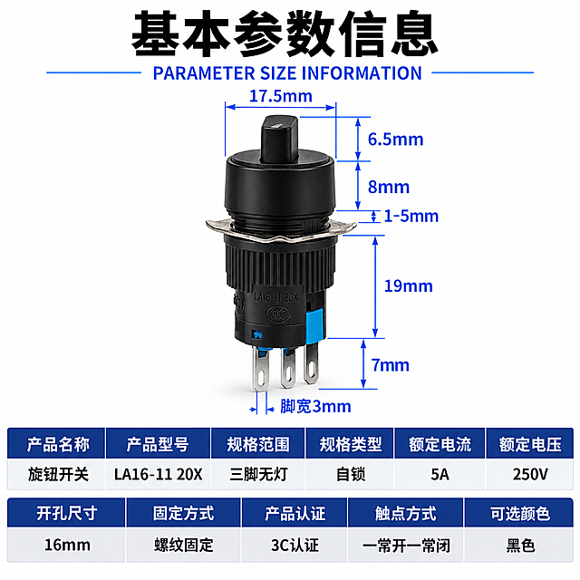 [商品] 使用【图1】LA16系列旋钮开关；保留黑色旋钮帽、金属固定片、螺纹齿纹、三脚引脚、黑色外壳、产品本体刻印文字的结构、比例、颜色、材质；产品精修：清理灰尘划痕毛刺，黑色外壳质感细腻均匀，旋钮帽质感清晰，金属固定片和引脚光泽清晰，去除多余水印。
[画面] 主图参数信息图，上下三段式重新排版：顶部标题区（占12%）、中部产品展示区（占48%）、底部参数表格区（占40%）；产品居中放置在中部，带完整尺寸标注；底部参数表格横排排列，分两行，每行多列；阅读动线从上到下。
[视觉] 套系策略：风格=工业简约科技风；标题字=思源黑体 Bold；正文字=思源黑体 Bold；主色=工业深蓝#1E3A8A；背景延展=纯白干净背景+顶部黑色大标题+深蓝表头表格；强调色=亮蓝色#3B82F6，用于尺寸标注线；标题色=黑色/白色；正文色=深灰色；组件=深蓝表头白字表格、浅灰交替行、蓝色尺寸标注线；光影=正前上方主光均匀打亮产品，黑色旋钮有细腻明暗层次，底部有柔和投影。
[文字] 顶部大号黑色粗体主标题"基本参数信息"，其下蓝色小字英文"PARAMETER SIZE INFORMATION"；产品周围保留所有尺寸标注：顶部直径17.5mm、旋钮高度6.5mm、螺纹高度8mm、调节量1-5mm、总高19mm、引脚长7mm、脚宽3mm，蓝色标注线+黑色数字；底部参数表格分两行横排：
第一行表头（深蓝底白字，6列）：产品名称 | 产品型号 | 规格范围 | 规格类型 | 额定电流 | 额定电压
第一行内容（白底黑字）：旋钮开关 | LA16-11 20X | 三脚无灯 | 自锁 | 5A | 250V
第二行表头（深蓝底白字，5列+对齐）：开孔尺寸 | 固定方式 | 产品认证 | 触点方式 | 可选颜色
第二行内容（浅灰底黑字）：16mm | 螺纹固定 | 3C认证 | 一常开一常闭 | 黑色
所有字体统一为思源黑体 Bold，文字清晰锐利，横排排列工整易读。
[规格] 1:1正方形比例，800×800，4K，避免变形、错字、文字过小、产品悬浮、硬边抠图感、结构失真、参数内容改变、尺寸标注缺失。