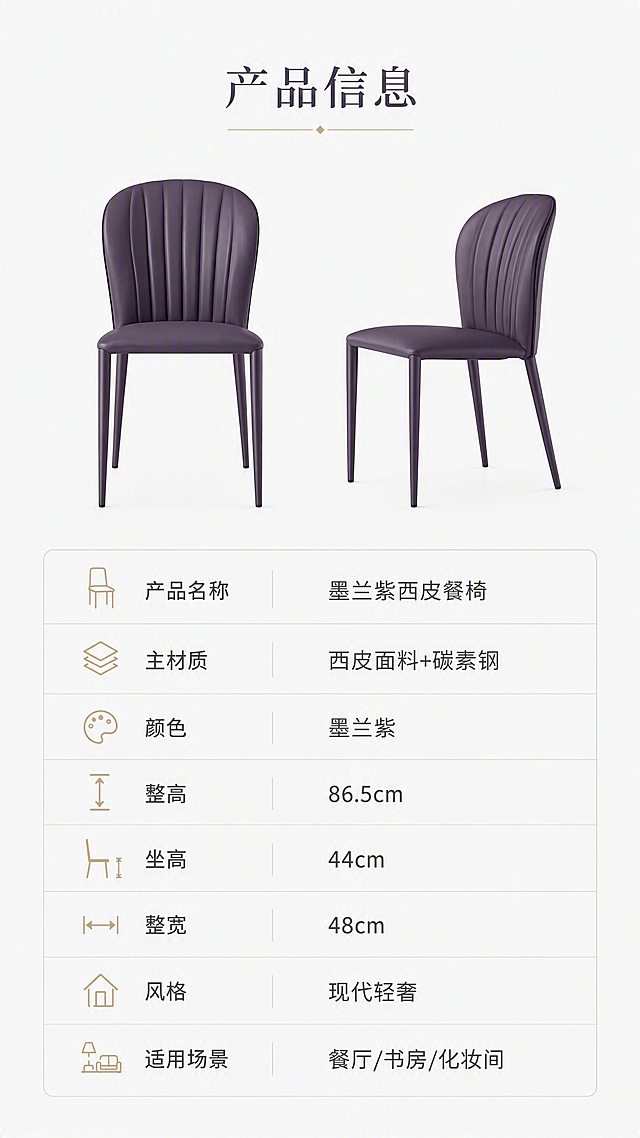[第8张] 产品信息页-规格参数收口。本张使用【图1】作为商品主体，椅子为墨兰紫色。
[氛围/风格] 简约专业参数页，清晰规整，信息一目了然。
[元素布局] 画面上半部分为墨兰紫餐椅正面+侧面双视角展示，占比约40%，左右摆放；下半部分为规整的参数表格，包含产品名称、材质、颜色、尺寸等信息；椅子造型结构与输入图一致，颜色为墨兰紫。
[光影质感] 均匀柔光，产品清晰干净，白底背景突出产品轮廓与参数信息。
[配色色系] 全局底色 #FAFAFA 浅灰白；主色墨兰紫 #4A3B5C；辅助色深灰文字、浅灰表格线、香槟金点缀。
[视角构图] 上下分区构图，上半产品展示，下半参数表格，阅读动线从上至下。
[文字版式] 顶部标题「产品信息」；下方参数表包含：产品名称「墨兰紫西皮餐椅」、主材质「西皮面料+碳素钢」、颜色「墨兰紫」、整高「86.5cm」、坐高「44cm」、整宽「48cm」、风格「现代轻奢」、适用场景「餐厅/书房/化妆间」；表格规整清晰，字体大小适中易读。
[比例分辨率] 9:16竖版比例，4K分辨率，文字清晰可辨，高清画质。
[负向提示词] 椅子变形，参数错误，水印，文字错乱，表格模糊。