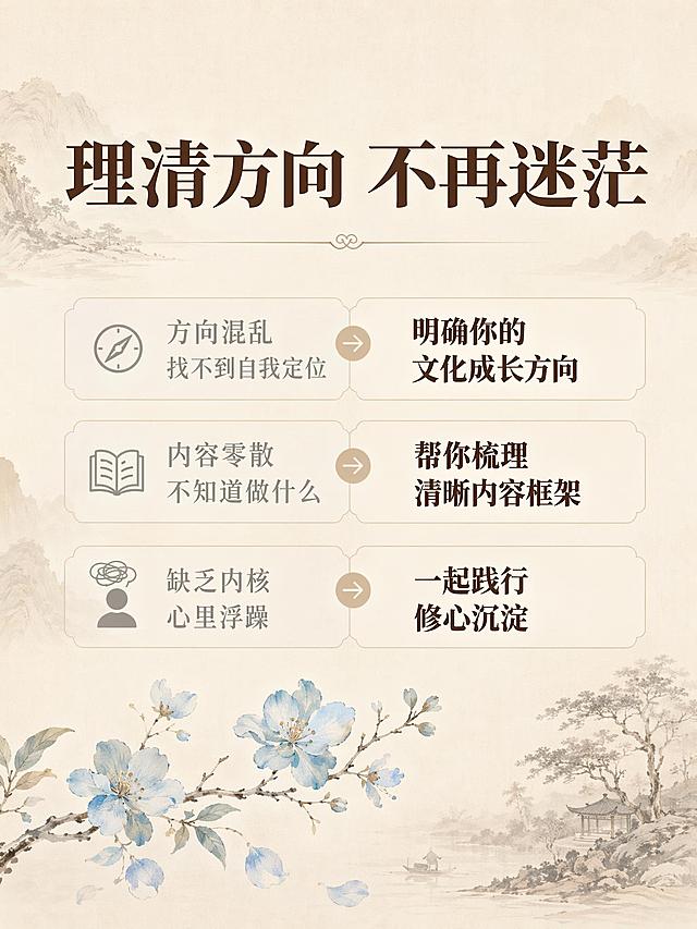 [主图-2] 文化定位课程痛点与目标图，中式新国风风格。
[氛围风格] 简约雅致的文化科普氛围
[画质] 商业设计质感，文字清晰干净，整体干净高级
[元素] 背景延续浅米色宣纸底纹加浅暖棕山水暗纹；画面上方放主标题大字"理清方向 不再迷茫"，中部分三行列出痛点与改变：第一行"方向混乱 找不到自我定位 → 明确你的文化成长方向"，第二行"内容零散 不知道做什么 → 帮你梳理清晰内容框架"，第三行"缺乏内核 心里浮躁 → 一起践行修心沉淀"。每一行左右对比排版，痛点用浅灰色，改变用深棕色加粗。画面底部点缀一枝浅蓝小花，和参考图装饰元素呼应，整体保持配色和风格与首图统一。
[光影] 均匀柔和柔光，文字清晰不发灰，明暗层次自然
[配色] 主色调浅米色+暖棕色，浅蓝做点缀，文字深浅对比清晰
[视角构图] 居中满版构图，文字分区排布整齐，留足安全边距
[文字版式] 标题最大字号深棕色粗体，痛点小字浅灰色，改变标题深棕色加粗，排版整齐左对齐，文字全部清晰可读
[输出要求] 3:4比例，文字清晰锐利，超高清商业设计质感
[负向提示词] 变形，文字错乱，背景杂乱，水印，电商平台Logo