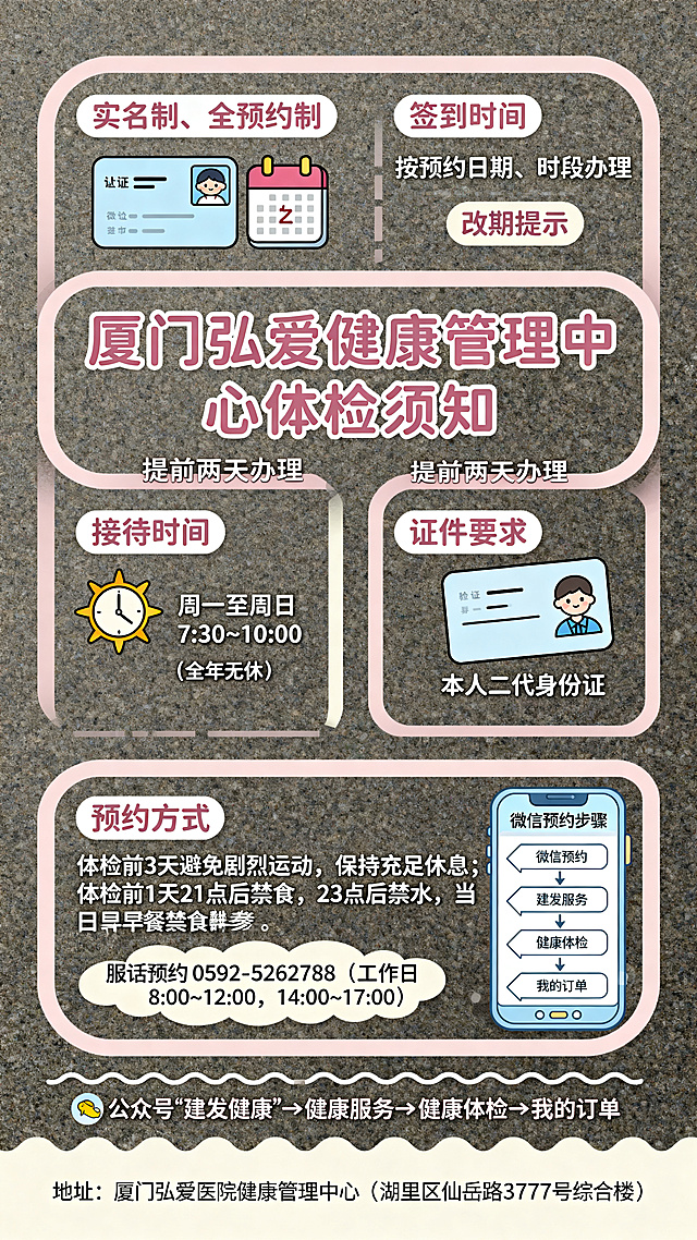 重新设计一张厦门弘爱健康管理中心可爱风格体检须知海报，换全新排版模板，色彩低饱和不艳丽，主标题写“厦门弘爱健康管理中心体检须知”，内容包含：弘爱健康管理中心实行实名制、全预约制体检，请按预约日期、时段办理签到；如不能按预约时间到检，请提前两天办理改期。体检接待时间：星期一至星期日 7:30~10:00（全年无休）。签到携带证件：本人二代身份证。预约方式：1. 电话预约：0592-5262788 （工作日 8:00~12:00，14:00~17:00）2. 微信预约：公众号“建发健康”→健康服务→健康体检→我的订单。注意事项：体检前3天应避免剧烈运动，保持充足的休息；体检前1天晚上21点以后禁食，23点以后禁水，体检当日早餐禁食禁水，空腹前来体检。地址：厦门弘爱医院健康管理中心（湖里区仙岳路 3777 号综合楼）。附上微信预约操作步骤参考图，整体排版清新柔和，风格可爱简约，和上一次排版结构不同。